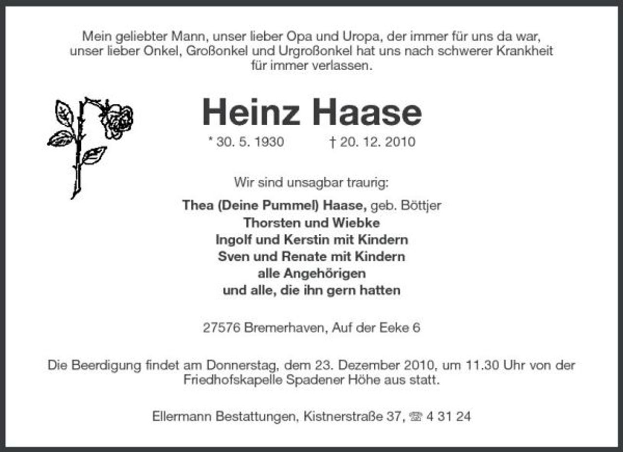 <p>Mein geliebter Mann, unser lieber Opa und Uropa, der immer für uns da war, unser lieber Onkel, Großonkel und Urgroßonkel hat uns nach schwerer Krankheit für immer verlassen.</p><p>Heinz Haase<br />* 30. 5. 1930 † 20. 12. 2010 Wir sind unsagbar traurig: Thea (Deine Pummel) Haase, geb. Böttjer Thorsten und Wiebke Ingolf und Kerstin mit Kindern Sven und Renate mit Kindern alle Angehörigen und alle, die ihn gern hatten 27576 Bremerhaven, Auf der Eeke 6 Die Beerdigung findet am Donnerstag, dem 23. Dezember 2010, um 11.30 Uhr von der Friedhofskapelle Spadener Höhe aus statt. Ellermann Bestattungen, Kistnerstraße 37, 4 31 24</p>