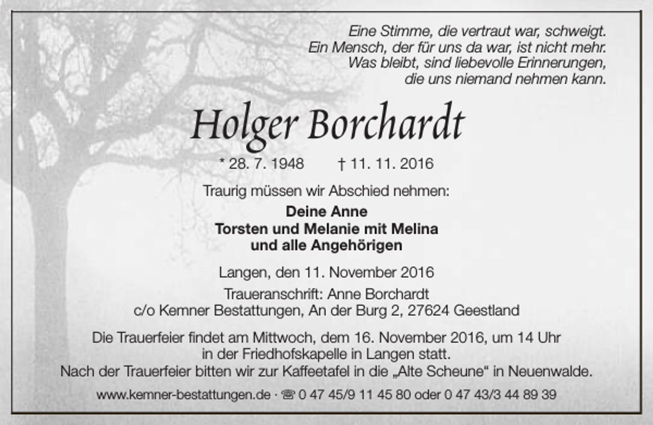 <p>Eine Stimme, die vertraut war, schweigt.<br />Ein Mensch, der für uns da war, ist nicht mehr.<br />Was bleibt, sind liebevolle Erinnerungen,<br />die uns niemand nehmen kann.</p><p>Holger Borchardt<br />* 28. 7. 1948</p><p>† 11. 11. 2016</p><p>Traurig müssen wir Abschied nehmen:<br />Deine Anne<br />Torsten und Melanie mit Melina<br />und alle Angehörigen<br />Langen, den 11. November 2016<br />Traueranschrift: Anne Borchardt<br />c/o Kemner Bestattungen, An der Burg 2, 27624 Geestland<br />Die Trauerfeier findet am Mittwoch, dem 16. November 2016, um 14 Uhr<br />in der Friedhofskapelle in Langen statt.<br />Nach der Trauerfeier bitten wir zur Kaffeetafel in die „Alte Scheune“ in Neuenwalde.<br />www.kemner-bestattungen.de · s 0 47 45/9 11 45 80 oder 0 47 43/3 44 89 39</p>