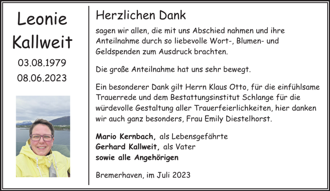 <p>Leonie<br />Kallweit<br />03.08.1979<br />08.06.2023</p><p>Herzlichen Dank<br />sagen wir allen, die mit uns Abschied nahmen und ihre<br />Anteilnahme durch so liebevolle Wort-, Blumen- und<br />Geldspenden zum Ausdruck brachten.<br />Die große Anteilnahme hat uns sehr bewegt.<br />Ein besonderer Dank gilt Herrn Klaus Otto, für die einfühlsame<br />Trauerrede und dem Bestattungsinstitut Schlange für die<br />würdevolle Gestaltung aller Trauerfeierlichkeiten, hier danken<br />wir auch ganz besonders, Frau Emily Diestelhorst.<br />Mario Kernbach, als Lebensgefährte<br />Gerhard Kallweit, als Vater<br />sowie alle Angehörigen<br />Bremerhaven, im Juli 2023</p>