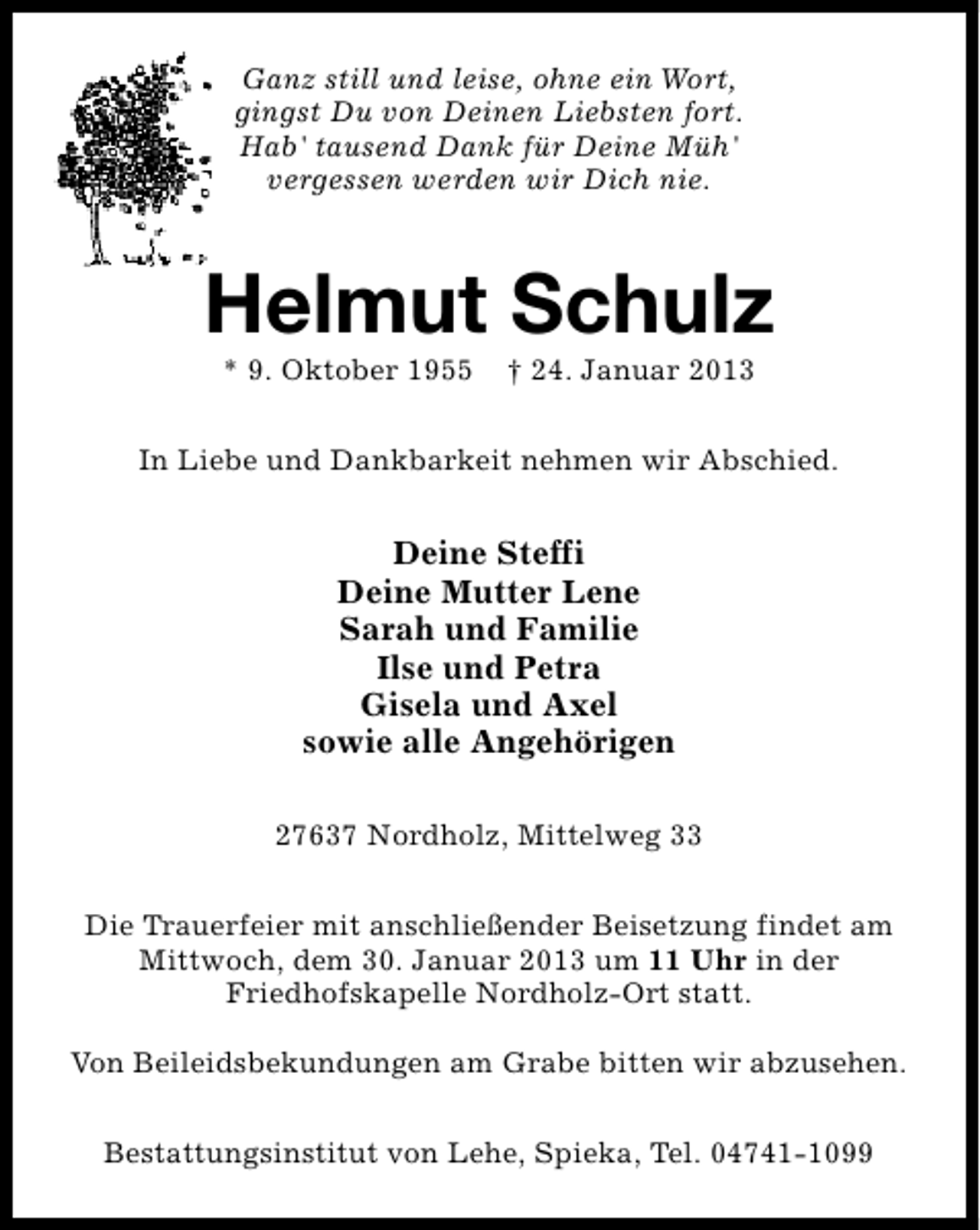 <p>Ganz still und leise, ohne ein Wort,<br />gingst Du von Deinen Liebsten fort.<br />Hab' tausend Dank für Deine Müh'<br />vergessen werden wir Dich nie.</p><p>Helmut Schulz<br />* 9. Oktober 1955</p><p>† 24. Januar 2013</p><p>In Liebe und Dankbarkeit nehmen wir Abschied.</p><p>Deine Steffi<br />Deine Mutter Lene<br />Sarah und Familie<br />Ilse und Petra<br />Gisela und Axel<br />sowie alle Angehörigen<br />27637 Nordholz, Mittelweg 33<br />Die Trauerfeier mit anschließender Beisetzung findet am<br />Mittwoch, dem 30. Januar 2013 um 11 Uhr in der<br />Friedhofskapelle Nordholz-Ort statt.<br />Von Beileidsbekundungen am Grabe bitten wir abzusehen.<br />Bestattungsinstitut von Lehe, Spieka, Tel. 04741-1099</p>