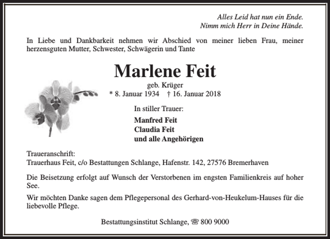 <p>Alles Leid hat nun ein Ende.<br />Nimm mich Herr in Deine Hände.<br />In Liebe und Dankbarkeit nehmen wir Abschied von meiner lieben Frau, meiner<br />herzensguten Mutter, Schwester, Schwägerin und Tante</p><p>Marlene Feit</p><p>geb. Krüger<br />* 8. Januar 1934 † 16. Januar 2018<br />In stiller Trauer:<br />Manfred Feit<br />Claudia Feit<br />und alle Angehörigen<br />Traueranschrift:<br />Trauerhaus Feit, c/o Bestattungen Schlange, Hafenstr. 142, 27576 Bremerhaven<br />Die Beisetzung erfolgt auf Wunsch der Verstorbenen im engsten Familienkreis auf hoher<br />See.<br />Wir möchten Danke sagen dem Pflegepersonal des Gerhard-von-Heukelum-Hauses für die<br />liebevolle Pflege.<br />Bestattungsinstitut Schlange, s 800 9000</p>
