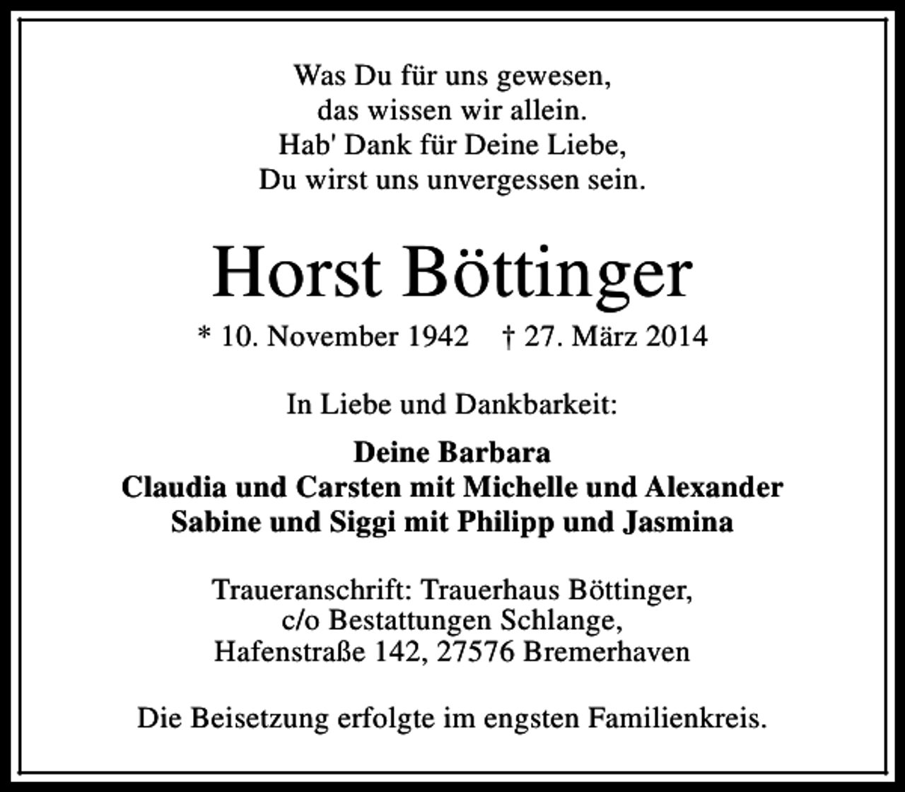 <p>Was Du für uns gewesen,<br />das wissen wir allein.<br />Hab' Dank für Deine Liebe,<br />Du wirst uns unvergessen sein.</p><p>Horst Böttinger</p><p>* 10. November 1942</p><p>† 27. März 2014</p><p>In Liebe und Dankbarkeit:<br />Deine Barbara<br />Claudia und Carsten mit Michelle und Alexander<br />Sabine und Siggi mit Philipp und Jasmina<br />Traueranschrift: Trauerhaus Böttinger,<br />c/o Bestattungen Schlange,<br />Hafenstraße 142, 27576 Bremerhaven<br />Die Beisetzung erfolgte im engsten Familienkreis.</p>