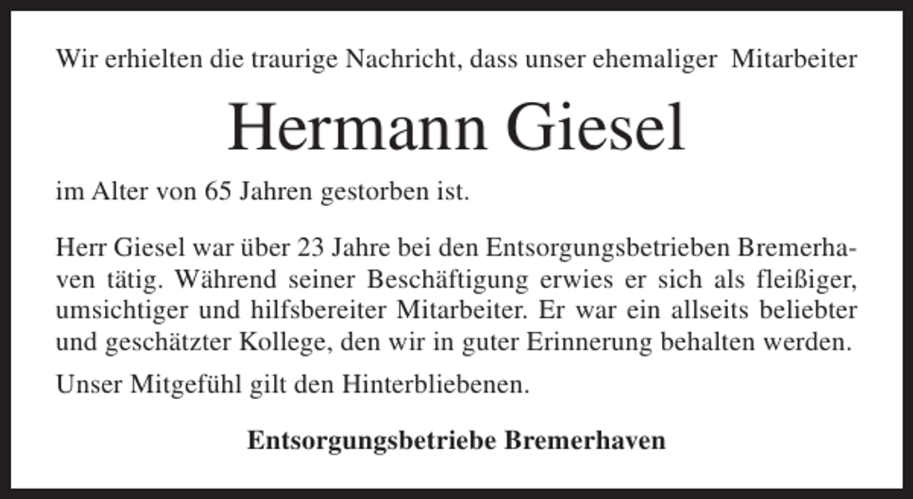 <p>Wir erhielten die traurige Nachricht, dass unser ehemaliger Mitarbeiter</p><p>Hermann Giesel</p><p>im Alter von 65 Jahren gestorben ist.</p><p>Herr Giesel war über 23 Jahre bei den Entsorgungsbetrieben Bremerhaven tätig. Während seiner Beschäftigung erwies er sich als fleißiger,<br />umsichtiger und hilfsbereiter Mitarbeiter. Er war ein allseits beliebter<br />und geschätzter Kollege, den wir in guter Erinnerung behalten werden.<br />Unser Mitgefühl gilt den Hinterbliebenen.<br />Entsorgungsbetriebe Bremerhaven</p>