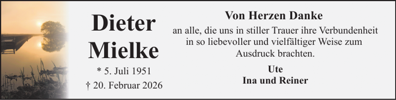 <p>Dieter<br />Mielke</p><p>* 5. Juli 1951<br />† 20. Februar 2026</p><p>Von Herzen Danke<br />an alle, die uns in stiller Trauer ihre Verbundenheit<br />in so liebevoller und vielfältiger Weise zum<br />Ausdruck brachten.<br />Ute<br />Ina und Reiner</p>