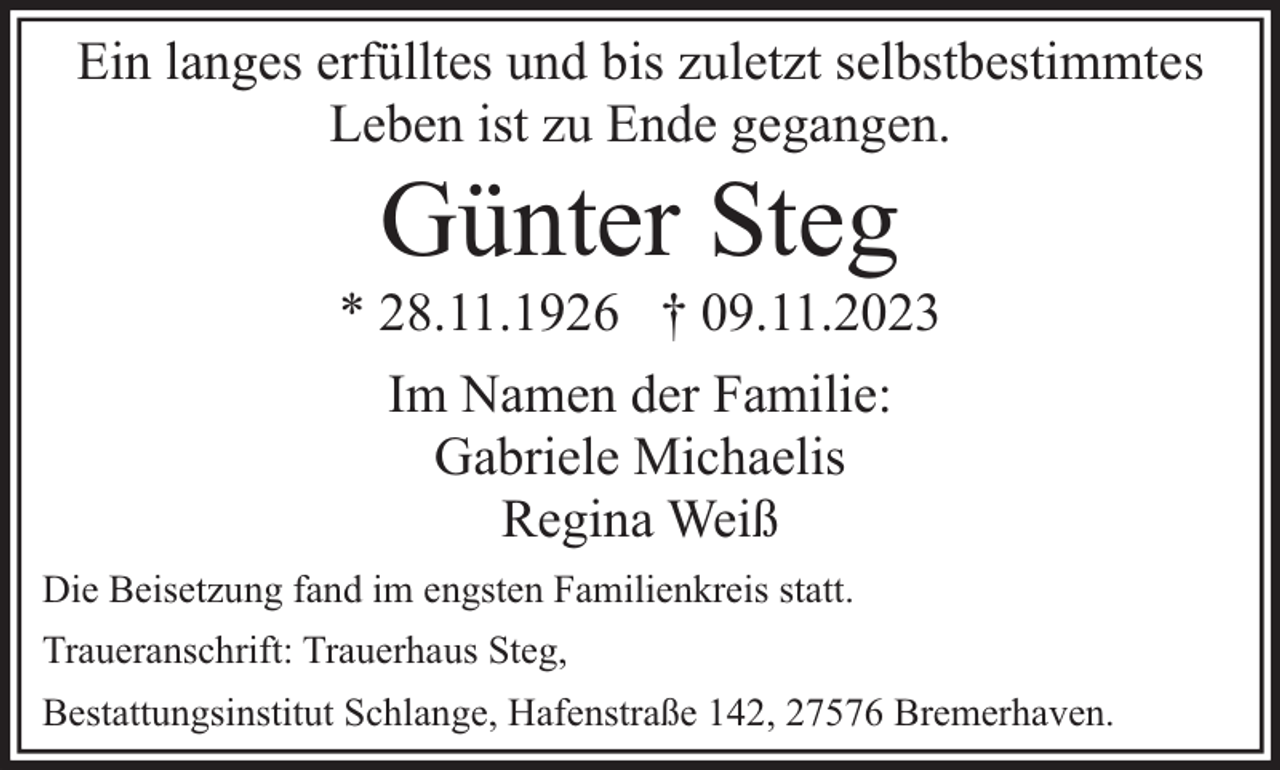 <p>Ein langes erfülltes und bis zuletzt selbstbestimmtes<br />Leben ist zu Ende gegangen.</p><p>Günter Steg</p><p>* 28.11.1926 † 09.11.2023<br />Im Namen der Familie:<br />Gabriele Michaelis<br />Regina Weiß<br />Die Beisetzung fand im engsten Familienkreis statt.<br />Traueranschrift: Trauerhaus Steg,<br />Bestattungsinstitut Schlange, Hafenstraße 142, 27576 Bremerhaven.</p>