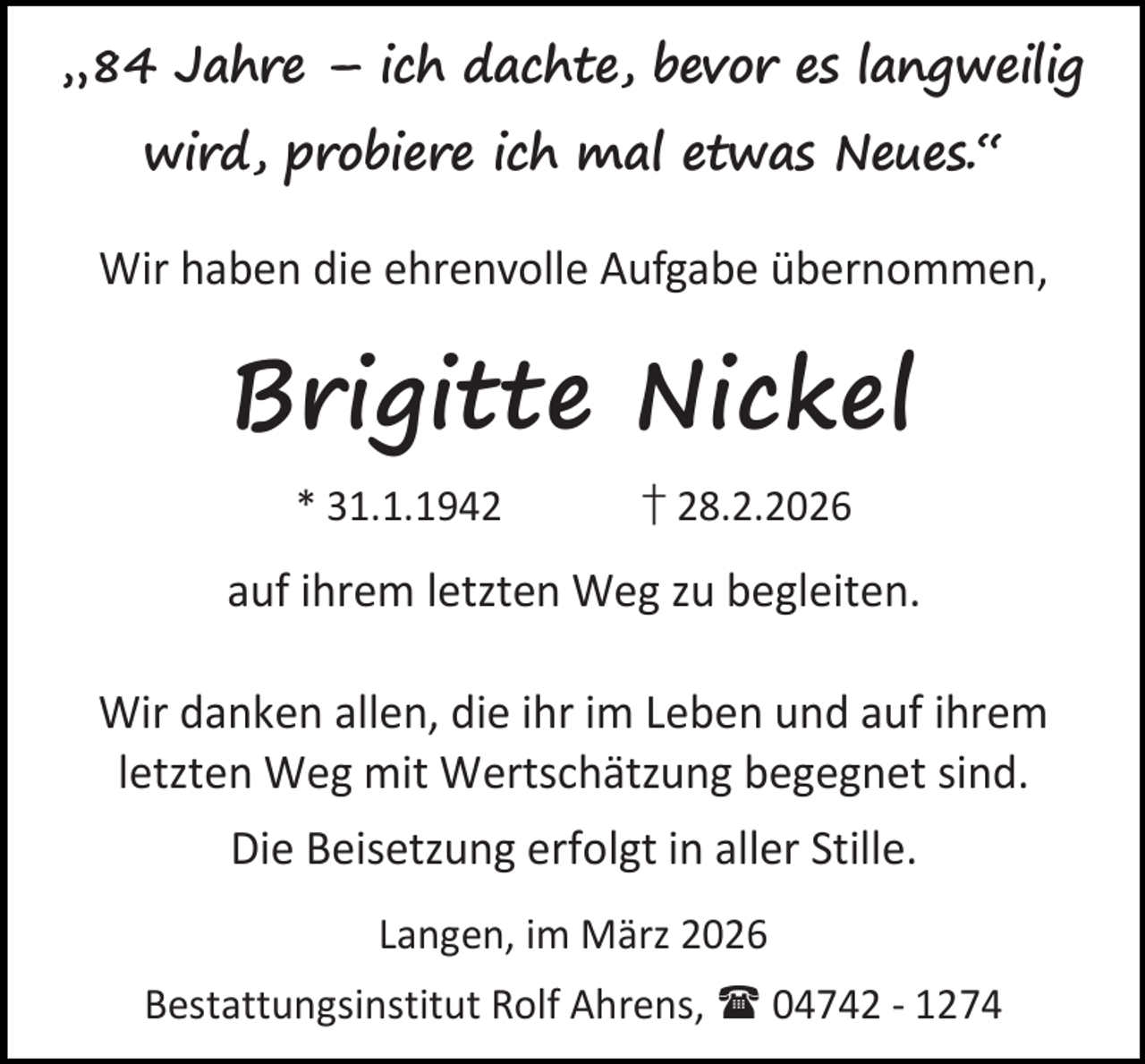 <p>„84 Jahre – ich dachte, bevor es langweilig<br />wird, probiere ich mal etwas Neues.“<br />Wir haben die ehrenvolle Aufgabe übernommen,</p><p>Brigitte Nickel<br />* 31.1.1942</p><p>† 28.2.2026</p><p>auf ihrem letzten Weg zu begleiten.<br />Wir danken allen, die ihr im Leben und auf ihrem<br />letzten Weg mit Wertschätzung begegnet sind.<br />Die Beisetzung erfolgt in aller Stille.<br />Langen, im März 2026<br />Bestattungsinstitut Rolf Ahrens,  04742 - 1274</p>