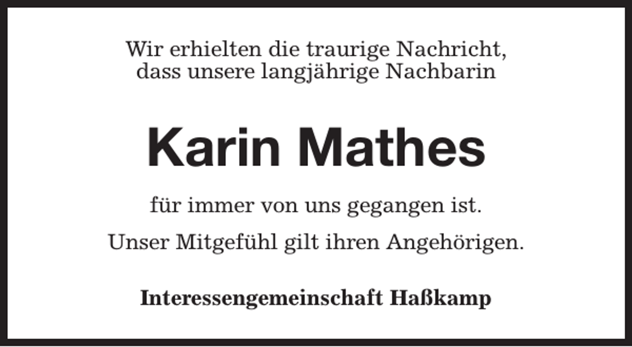 <p>Wir erhielten die traurige Nachricht,<br />dass unsere langjährige Nachbarin</p><p>Karin Mathes<br />für immer von uns gegangen ist.<br />Unser Mitgefühl gilt ihren Angehörigen.<br />Interessengemeinschaft Haßkamp</p>