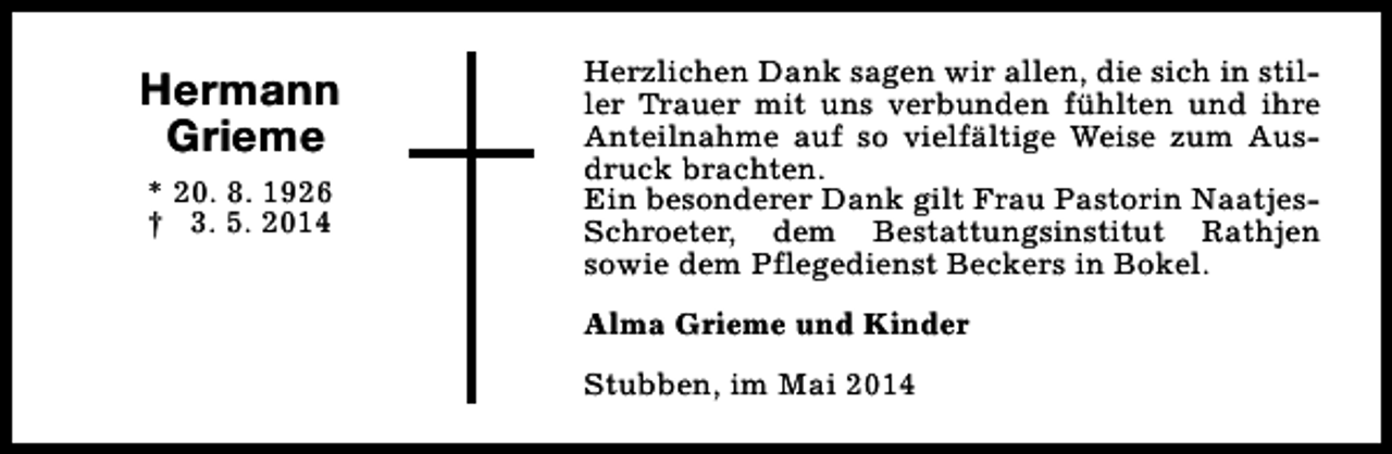 <p>Hermann<br />Grieme<br />* 20. 8. 1926<br />† 3. 5. 2014</p><p>Herzlichen Dank sagen wir allen, die sich in stiller Trauer mit uns verbunden fühlten und ihre<br />Anteilnahme auf so vielfältige Weise zum Ausdruck brachten.<br />Ein besonderer Dank gilt Frau Pastorin NaatjesSchroeter, dem Bestattungsinstitut Rathjen<br />sowie dem Pflegedienst Beckers in Bokel.<br />Alma Grieme und Kinder<br />Stubben, im Mai 2014</p>