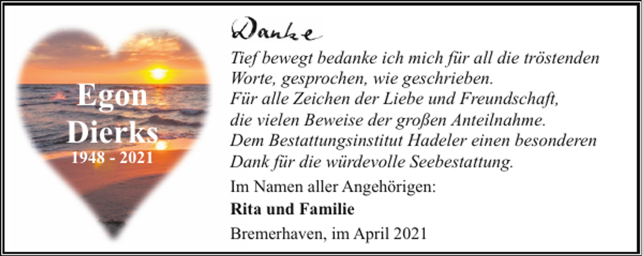 <p>Egon<br />Dierks<br />1948 - 2021</p><p>Tief bewegt bedanke ich mich für all die tröstenden<br />Worte, gesprochen, wie geschrieben.<br />Für alle Zeichen der Liebe und Freundschaft,<br />die vielen Beweise der großen Anteilnahme.<br />Dem Bestattungsinstitut Hadeler einen besonderen<br />Dank für die würdevolle Seebestattung.<br />Im Namen aller Angehörigen:<br />Rita und Familie<br />Bremerhaven, im April 2021</p>