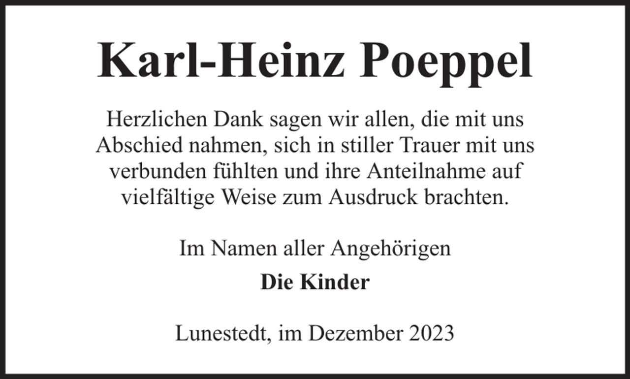 <p>Karl-Heinz Poeppel<br />Herzlichen Dank sagen wir allen, die mit uns<br />Abschied nahmen, sich in stiller Trauer mit uns<br />verbunden fühlten und ihre Anteilnahme auf<br />vielfältige Weise zum Ausdruck brachten.<br />Im Namen aller Angehörigen<br />Die Kinder<br />Lunestedt, im Dezember 2023</p>