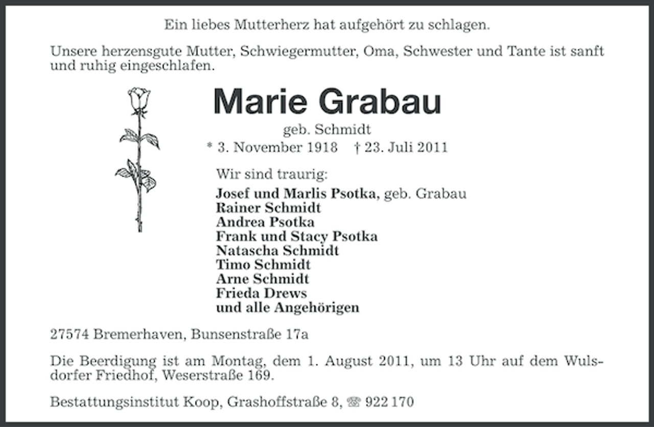 <p>Ein liebes Mutterherz hat aufgehört zu schlagen.<br />Unsere herzensgute Mutter, Schwiegermutter, Oma, Schwester und Tante ist sanft<br />und ruhig eingeschlafen.</p><p>Marie Grabau<br />geb. Schmidt<br />* 3. November 1918 † 23. Juli 2011<br />Wir sind traurig:<br />Josef und Marlis Psotka, geb. Grabau<br />Rainer Schmidt<br />Andrea Psotka<br />Frank und Stacy Psotka<br />Natascha Schmidt<br />Timo Schmidt<br />Arne Schmidt<br />Frieda Drews<br />und alle Angehörigen<br />27574 Bremerhaven, Bunsenstraße 17a<br />Die Beerdigung ist am Montag, dem 1. August 2011, um 13 Uhr auf dem Wulsdorfer Friedhof, Weserstraße 169.<br />Bestattungsinstitut Koop, Grashoffstraße 8, 922 170</p>