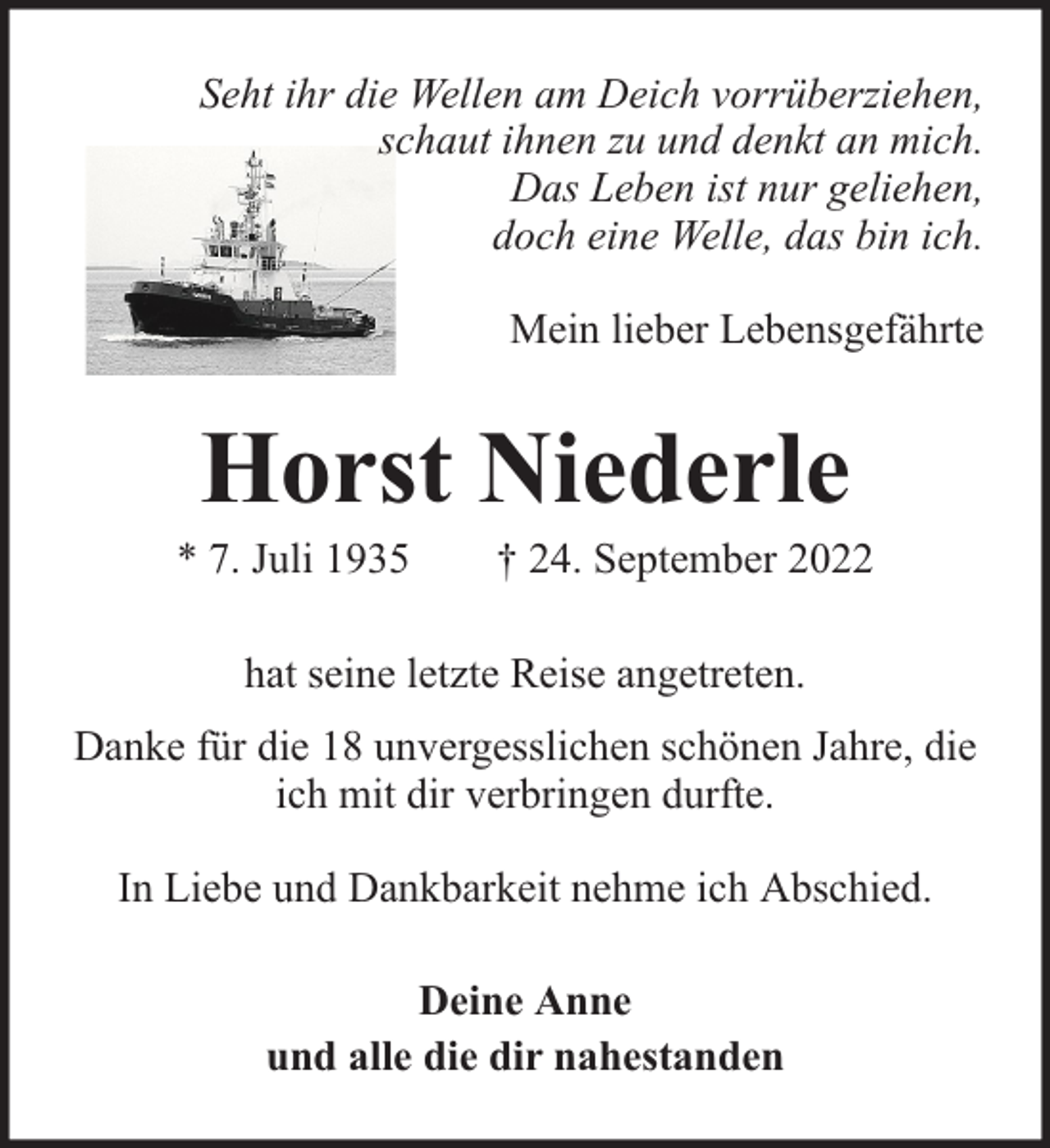 <p>Seht ihr die Wellen am Deich vorrüberziehen,<br />schaut ihnen zu und denkt an mich.<br />Das Leben ist nur geliehen,<br />doch eine Welle, das bin ich.<br />Mein lieber Lebensgefährte</p><p>Horst Niederle</p><p>* 7. Juli 1935</p><p>† 24. September 2022</p><p>hat seine letzte Reise angetreten.<br />Danke für die 18 unvergesslichen schönen Jahre, die<br />ich mit dir verbringen durfte.<br />In Liebe und Dankbarkeit nehme ich Abschied.<br />Deine Anne<br />und alle die dir nahestanden</p>