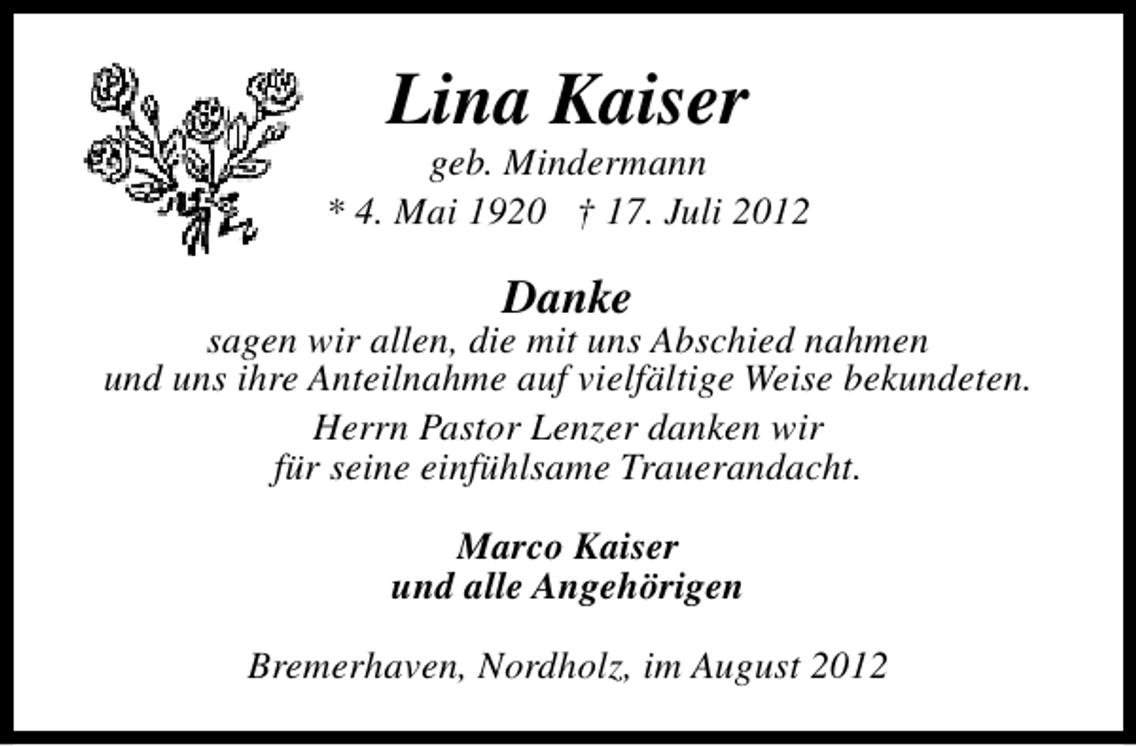 <p>Lina Kaiser</p><p>geb. Mindermann<br />* 4. Mai 1920 † 17. Juli 2012</p><p>Danke</p><p>sagen wir allen, die mit uns Abschied nahmen<br />und uns ihre Anteilnahme auf vielfältige Weise bekundeten.<br />Herrn Pastor Lenzer danken wir<br />für seine einfühlsame Trauerandacht.<br />Marco Kaiser<br />und alle Angehörigen<br />Bremerhaven, Nordholz, im August 2012</p>