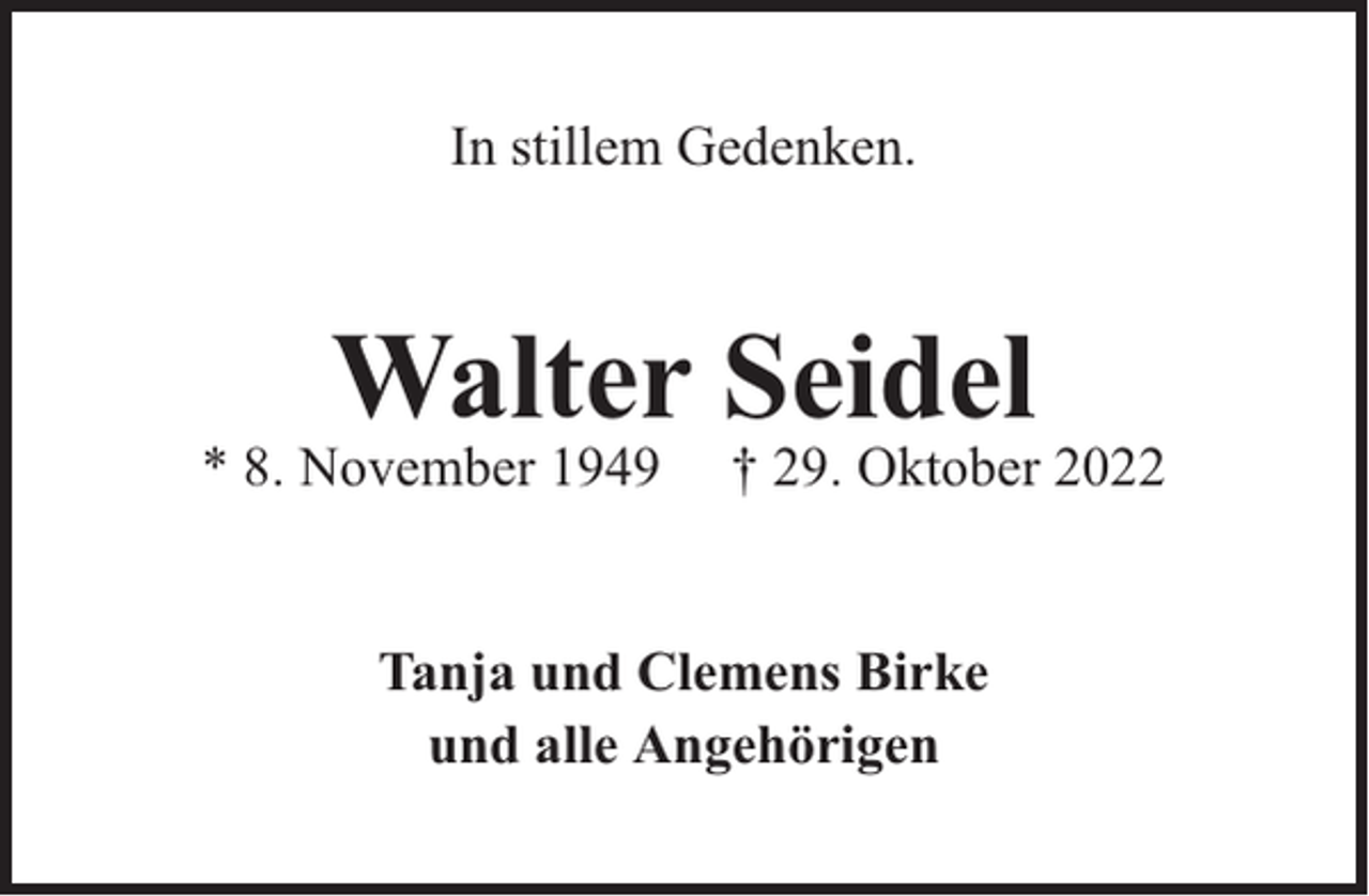 <p>In stillem Gedenken.</p><p>Walter Seidel</p><p>* 8. November 1949</p><p>† 29. Oktober 2022</p><p>Tanja und Clemens Birke<br />und alle Angehörigen</p>