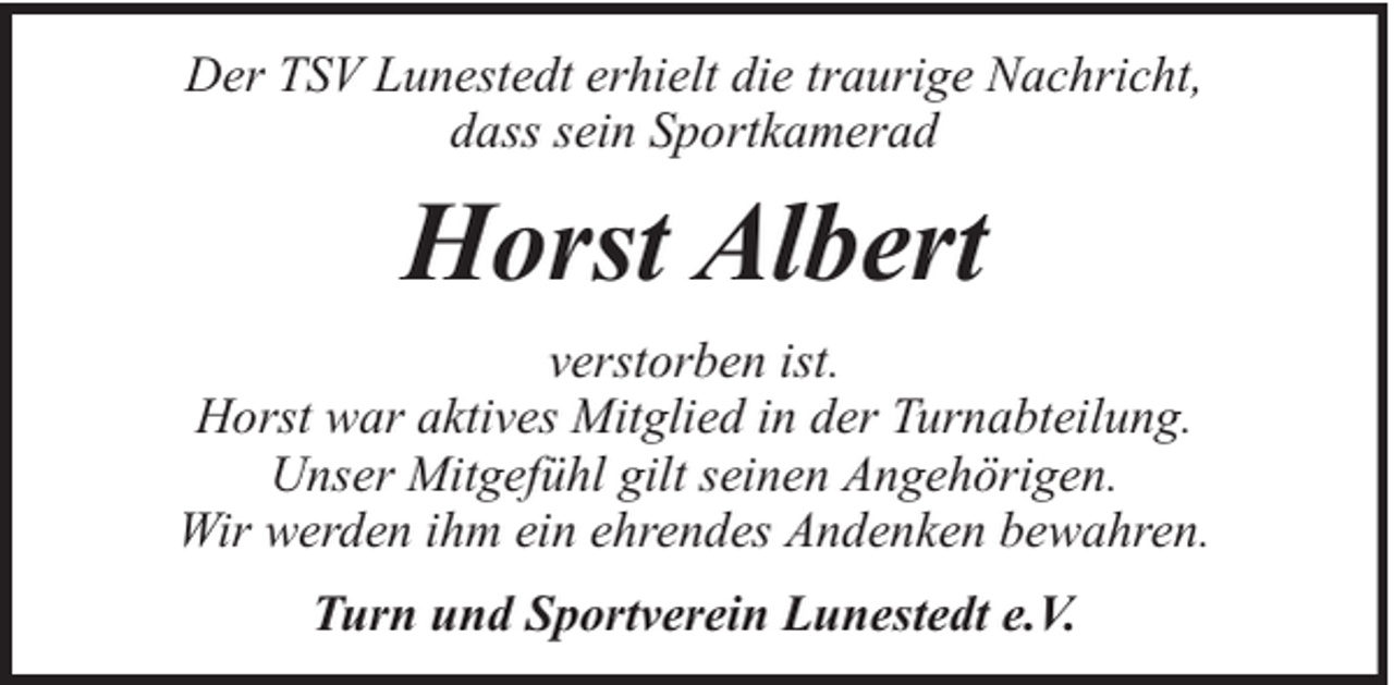 <p>Der TSV Lunestedt erhielt die traurige Nachricht,<br />dass sein Sportkamerad</p><p>Horst Albert<br />verstorben ist.<br />Horst war aktives Mitglied in der Turnabteilung.<br />Unser Mitgefühl gilt seinen Angehörigen.<br />Wir werden ihm ein ehrendes Andenken bewahren.<br />Turn und Sportverein Lunestedt e.V.</p>