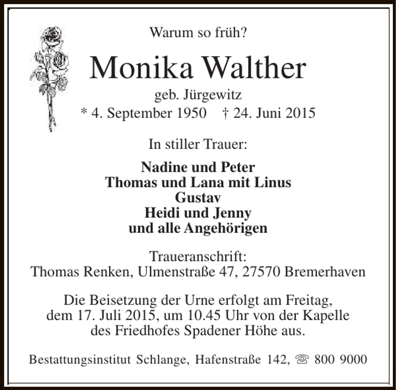 <p>Warum so früh?</p><p>Monika Walther</p><p>geb. Jürgewitz<br />* 4. September 1950 † 24. Juni 2015<br />In stiller Trauer:<br />Nadine und Peter<br />Thomas und Lana mit Linus<br />Gustav<br />Heidi und Jenny<br />und alle Angehörigen<br />Traueranschrift:<br />Thomas Renken, Ulmenstraße 47, 27570 Bremerhaven<br />Die Beisetzung der Urne erfolgt am Freitag,<br />dem 17. Juli 2015, um 10.45 Uhr von der Kapelle<br />des Friedhofes Spadener Höhe aus.<br />Bestattungsinstitut Schlange, Hafenstraße 142, s 800 9000</p>