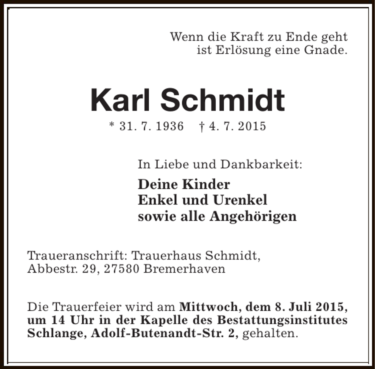 <p>Wenn die Kraft zu Ende geht<br />ist Erlösung eine Gnade.</p><p>Karl Schmidt<br />* 31. 7. 1936</p><p>† 4. 7. 2015</p><p>In Liebe und Dankbarkeit:</p><p>Deine Kinder<br />Enkel und Urenkel<br />sowie alle Angehörigen<br />Traueranschrift: Trauerhaus Schmidt,<br />Abbestr. 29, 27580 Bremerhaven<br />Die Trauerfeier wird am Mittwoch, dem 8. Juli 2015,<br />um 14 Uhr in der Kapelle des Bestattungsinstitutes<br />Schlange, Adolf-Butenandt-Str. 2, gehalten.</p>