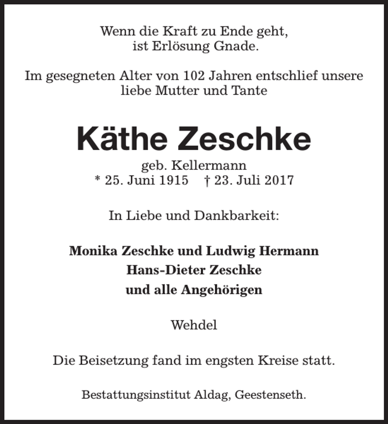 <p>Wenn die Kraft zu Ende geht,<br />ist Erlösung Gnade.<br />Im gesegneten Alter von 102 Jahren entschlief unsere<br />liebe Mutter und Tante</p><p>Käthe Zeschke<br />geb. Kellermann<br />* 25. Juni 1915 † 23. Juli 2017<br />In Liebe und Dankbarkeit:<br />Monika Zeschke und Ludwig Hermann<br />Hans-Dieter Zeschke<br />und alle Angehörigen<br />Wehdel<br />Die Beisetzung fand im engsten Kreise statt.<br />Bestattungsinstitut Aldag, Geestenseth.</p>