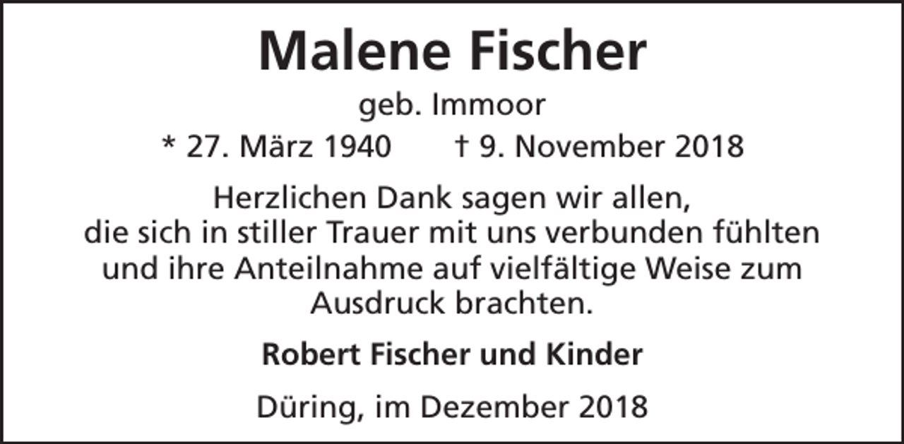 <p>Malene Fischer</p><p>geb. Immoor<br />* 27. März 1940<br />† 9. November 2018<br />Herzlichen Dank sagen wir allen,<br />die sich in stiller Trauer mit uns verbunden fühlten<br />und ihre Anteilnahme auf vielfältige Weise zum<br />Ausdruck brachten.<br />Robert Fischer und Kinder<br />Düring, im Dezember 2018</p>