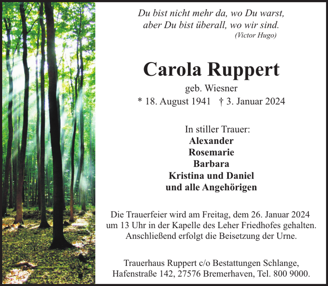 <p>Du bist nicht mehr da, wo Du warst,<br />aber Du bist überall, wo wir sind.<br />(Victor Hugo)</p><p>Carola Ruppert</p><p>geb. Wiesner<br />* 18. August 1941 † 3. Januar 2024<br />In stiller Trauer:<br />Alexander<br />Rosemarie<br />Barbara<br />Kristina und Daniel<br />und alle Angehörigen<br />Die Trauerfeier wird am Freitag, dem 26. Januar 2024<br />um 13 Uhr in der Kapelle des Leher Friedhofes gehalten.<br />Anschließend erfolgt die Beisetzung der Urne.<br />Trauerhaus Ruppert c/o Bestattungen Schlange,<br />Hafenstraße 142, 27576 Bremerhaven, Tel. 800 9000.</p>