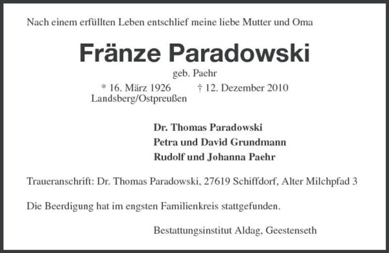 <p>Nach einem erfüllten Leben entschlief meine liebe Mutter und Oma<br />Fränze Paradowski<br />geb. Paehr<br />* 16. März 1926 † 12. Dezember 2010<br />Landsberg/Ostpreußen<br />Dr. Thomas Paradowski<br />Petra und David Grundmann<br />Rudolf und Johanna Paehr<br />Traueranschrift: Dr. Thomas Paradowski, 27619 Schiffdorf, Alter Milchpfad 3<br />Die Beerdigung hat im engsten Familienkreis stattgefunden.<br />Bestattungsinstitut Aldag, Geestenseth</p>