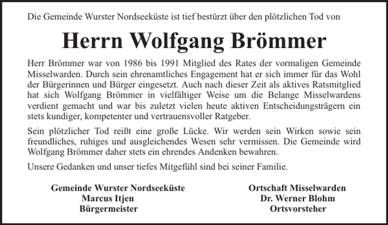<p>Die Gemeinde Wurster Nordseeküste ist tief bestürzt über den plötzlichen Tod von</p><p>Herrn Wolfgang Brömmer<br />Herr Brömmer war von 1986 bis 1991 Mitglied des Rates der vormaligen Gemeinde<br />Misselwarden. Durch sein ehrenamtliches Engagement hat er sich immer für das Wohl<br />der Bürgerinnen und Bürger eingesetzt. Auch nach dieser Zeit als aktives Ratsmitglied<br />hat sich Wolfgang Brömmer in vielfältiger Weise um die Belange Misselwardens<br />verdient gemacht und war bis zuletzt vielen heute aktiven Entscheidungsträgern ein<br />stets kundiger, kompetenter und vertrauensvoller Ratgeber.<br />Sein plötzlicher Tod reißt eine große Lücke. Wir werden sein Wirken sowie sein<br />freundliches, ruhiges und ausgleichendes Wesen sehr vermissen. Die Gemeinde wird<br />Wolfgang Brömmer daher stets ein ehrendes Andenken bewahren.<br />Unsere Gedanken und unser tiefes Mitgefühl sind bei seiner Familie.<br />Gemeinde Wurster Nordseeküste<br />Marcus Itjen<br />Bürgermeister</p><p>Ortschaft Misselwarden<br />Dr. Werner Blohm<br />Ortsvorsteher</p>