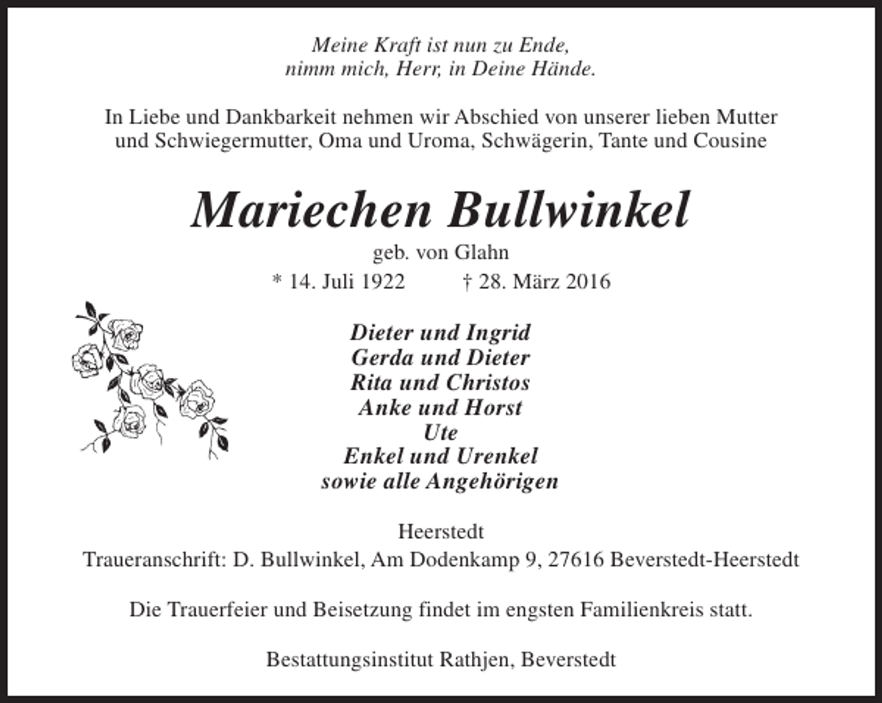 <p>Meine Kraft ist nun zu Ende,<br />nimm mich, Herr, in Deine Hände.<br />In Liebe und Dankbarkeit nehmen wir Abschied von unserer lieben Mutter<br />und Schwiegermutter, Oma und Uroma, Schwägerin, Tante und Cousine</p><p>Mariechen Bullwinkel<br />geb. von Glahn<br />* 14. Juli 1922<br />† 28. März 2016</p><p>Dieter und Ingrid<br />Gerda und Dieter<br />Rita und Christos<br />Anke und Horst<br />Ute<br />Enkel und Urenkel<br />sowie alle Angehörigen<br />Heerstedt<br />Traueranschrift: D. Bullwinkel, Am Dodenkamp 9, 27616 Beverstedt-Heerstedt<br />Die Trauerfeier und Beisetzung findet im engsten Familienkreis statt.<br />Bestattungsinstitut Rathjen, Beverstedt</p>
