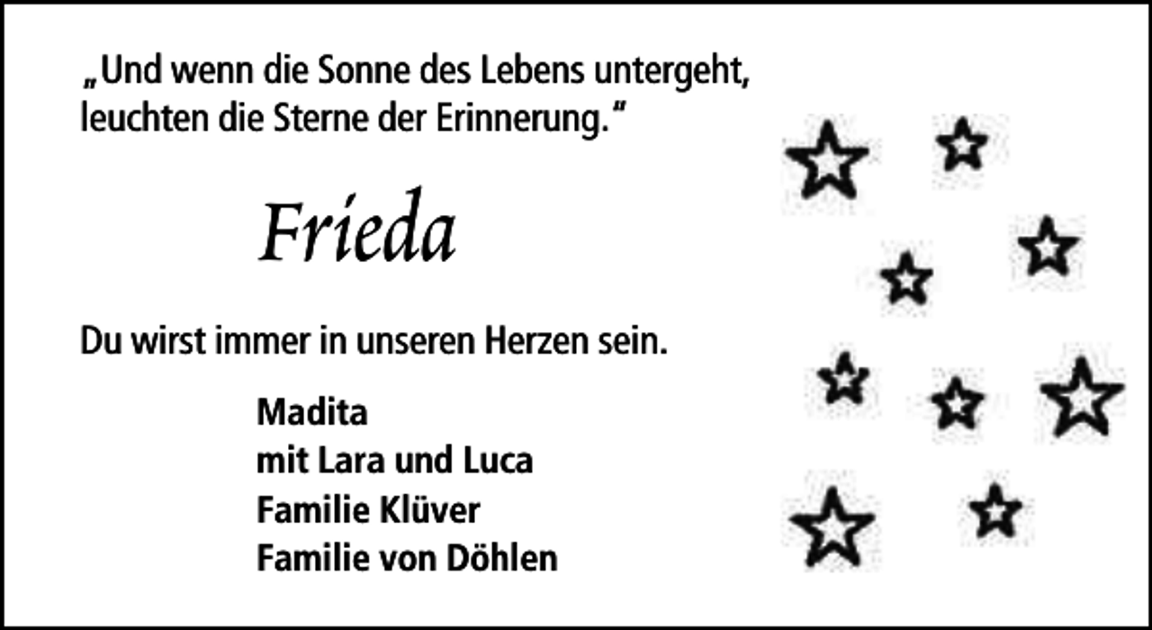 <p>„Und wenn die Sonne des Lebens untergeht,<br />leuchten die Sterne der Erinnerung.“</p><p>Frieda<br />Du wirst immer in unseren Herzen sein.<br />Madita<br />mit Lara und Luca<br />Familie Klüver<br />Familie von Döhlen</p>