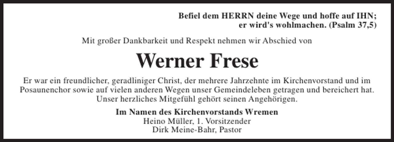 <p>Befiel dem HERRN deine Wege und hoffe auf IHN;<br />er wird's wohlmachen. (Psalm 37,5)<br />Mit großer Dankbarkeit und Respekt nehmen wir Abschied von</p><p>Werner Frese</p><p>Er war ein freundlicher, geradliniger Christ, der mehrere Jahrzehnte im Kirchenvorstand und im<br />Posaunenchor sowie auf vielen anderen Wegen unser Gemeindeleben getragen und bereichert hat.<br />Unser herzliches Mitgefühl gehört seinen Angehörigen.<br />Im Namen des Kirchenvorstands Wremen<br />Heino Müller, 1. Vorsitzender<br />Dirk Meine-Bahr, Pastor</p>