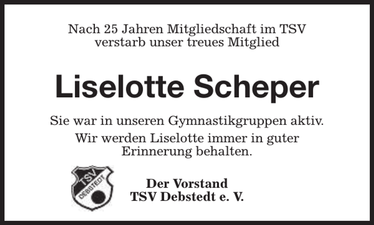 <p>Nach 25 Jahren Mitgliedschaft im TSV<br />verstarb unser treues Mitglied</p><p>Liselotte Scheper<br />Sie war in unseren Gymnastikgruppen aktiv.<br />Wir werden Liselotte immer in guter<br />Erinnerung behalten.<br />Der Vorstand<br />TSV Debstedt e. V.</p>