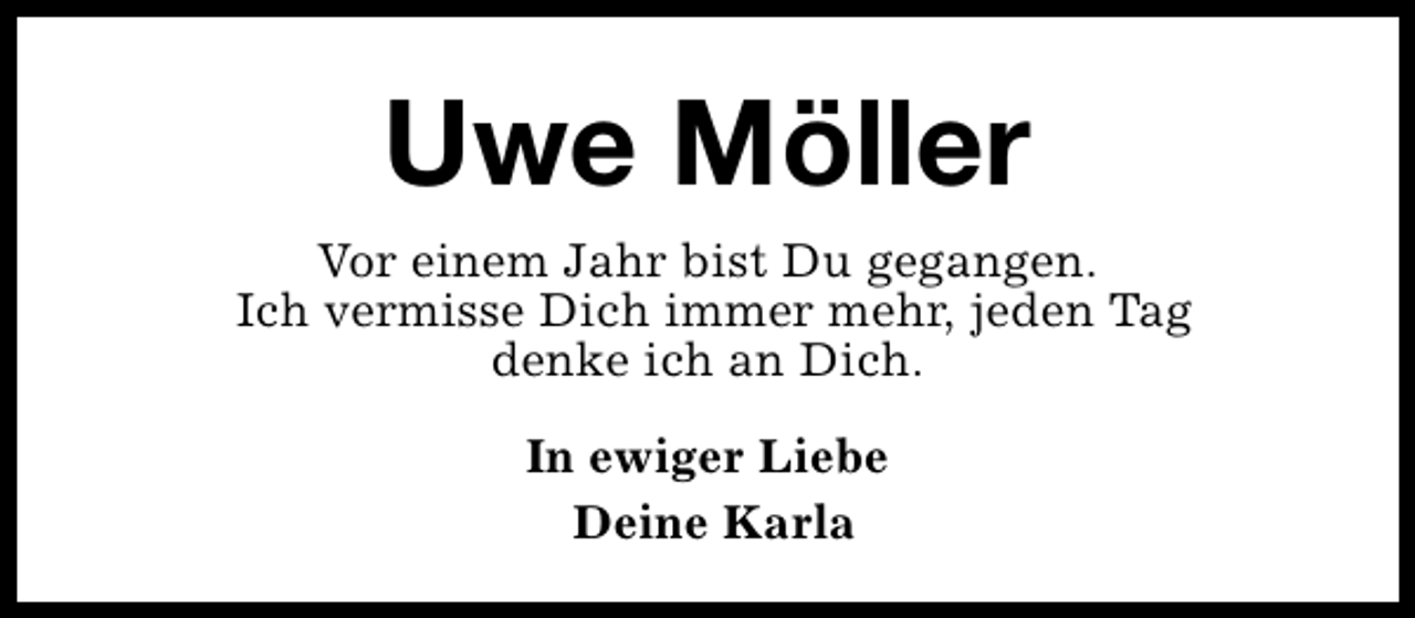 <p>Uwe Möller<br />Vor einem Jahr bist Du gegangen.<br />Ich vermisse Dich immer mehr, jeden Tag<br />denke ich an Dich.<br />In ewiger Liebe<br />Deine Karla</p>