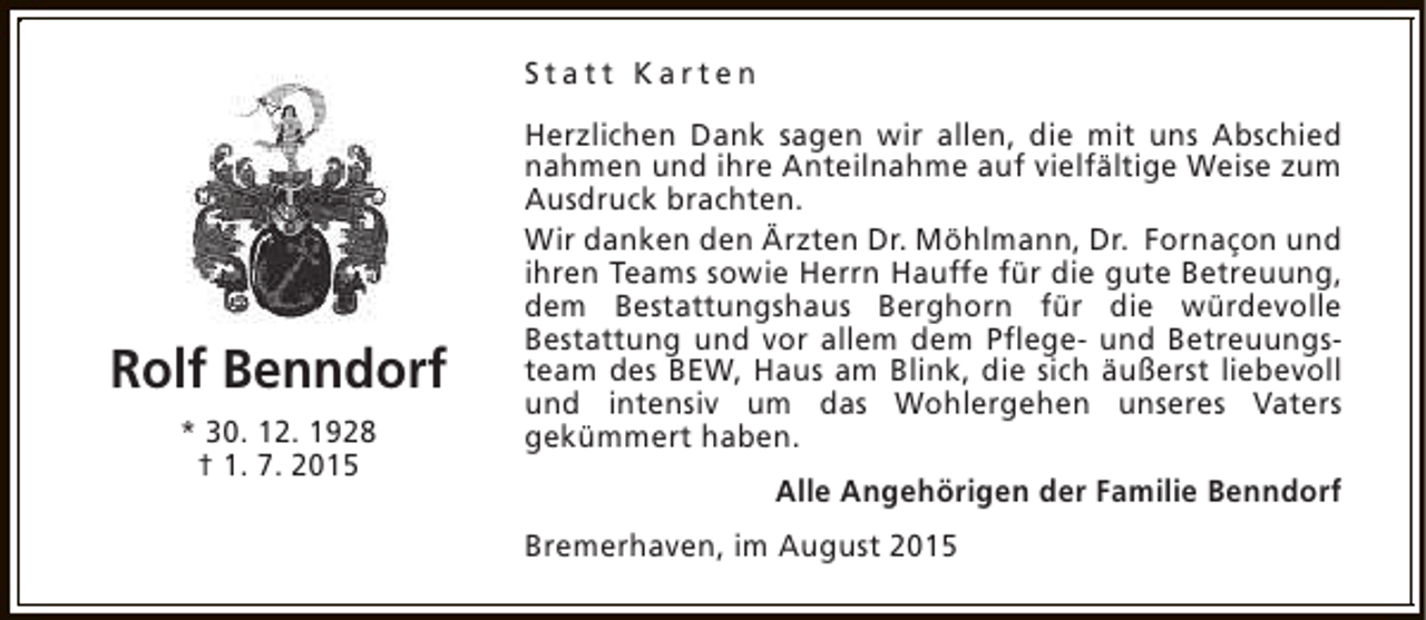 <p>Statt Karten</p><p>Rolf Benndorf<br />* 30. 12. 1928<br />† 1. 7. 2015</p><p>Herzlichen Dank sagen wir allen, die mit uns Abschied<br />nahmen und ihre Anteilnahme auf vielfältige Weise zum<br />Ausdruck brachten.<br />Wir danken den Ärzten Dr. Möhlmann, Dr. Fornaçon und<br />ihren Teams sowie Herrn Hauffe für die gute Betreuung,<br />dem Bestattungshaus Berghorn für die würdevolle<br />Bestattung und vor allem dem Pflege- und Betreuungsteam des BEW, Haus am Blink, die sich äußerst liebevoll<br />und intensiv um das Wohlergehen unseres Vaters<br />gekümmert haben.<br />Alle Angehörigen der Familie Benndorf<br />Bremerhaven, im August 2015</p>
