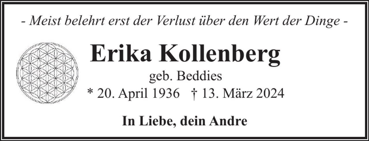 <p>- Meist belehrt erst der Verlust über den Wert der Dinge -</p><p>Erika Kollenberg</p><p>geb. Beddies<br />* 20. April 1936 † 13. März 2024<br />In Liebe, dein Andre</p>