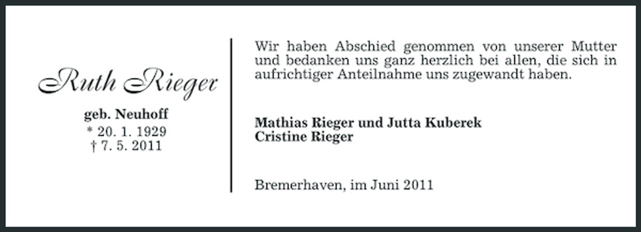 <p>Ruth Rieger<br />geb. Neuhoff * 20. 1. 1929 † 7. 5. 2011</p><p>Wir haben Abschied genommen von unserer Mutter und bedanken uns ganz herzlich bei allen, die sich in aufrichtiger Anteilnahme uns zugewandt haben.</p><p>Mathias Rieger und Jutta Kuberek Cristine Rieger</p><p>Bremerhaven, im Juni 2011</p>