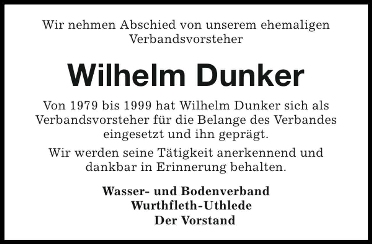 <p>Wir nehmen Abschied von unserem ehemaligen<br />Verbandsvorsteher</p><p>Wilhelm Dunker<br />Von 1979 bis 1999 hat Wilhelm Dunker sich als<br />Verbandsvorsteher für die Belange des Verbandes<br />eingesetzt und ihn geprägt.<br />Wir werden seine Tätigkeit anerkennend und<br />dankbar in Erinnerung behalten.<br />Wasser- und Bodenverband<br />Wurthfleth-Uthlede<br />Der Vorstand</p>