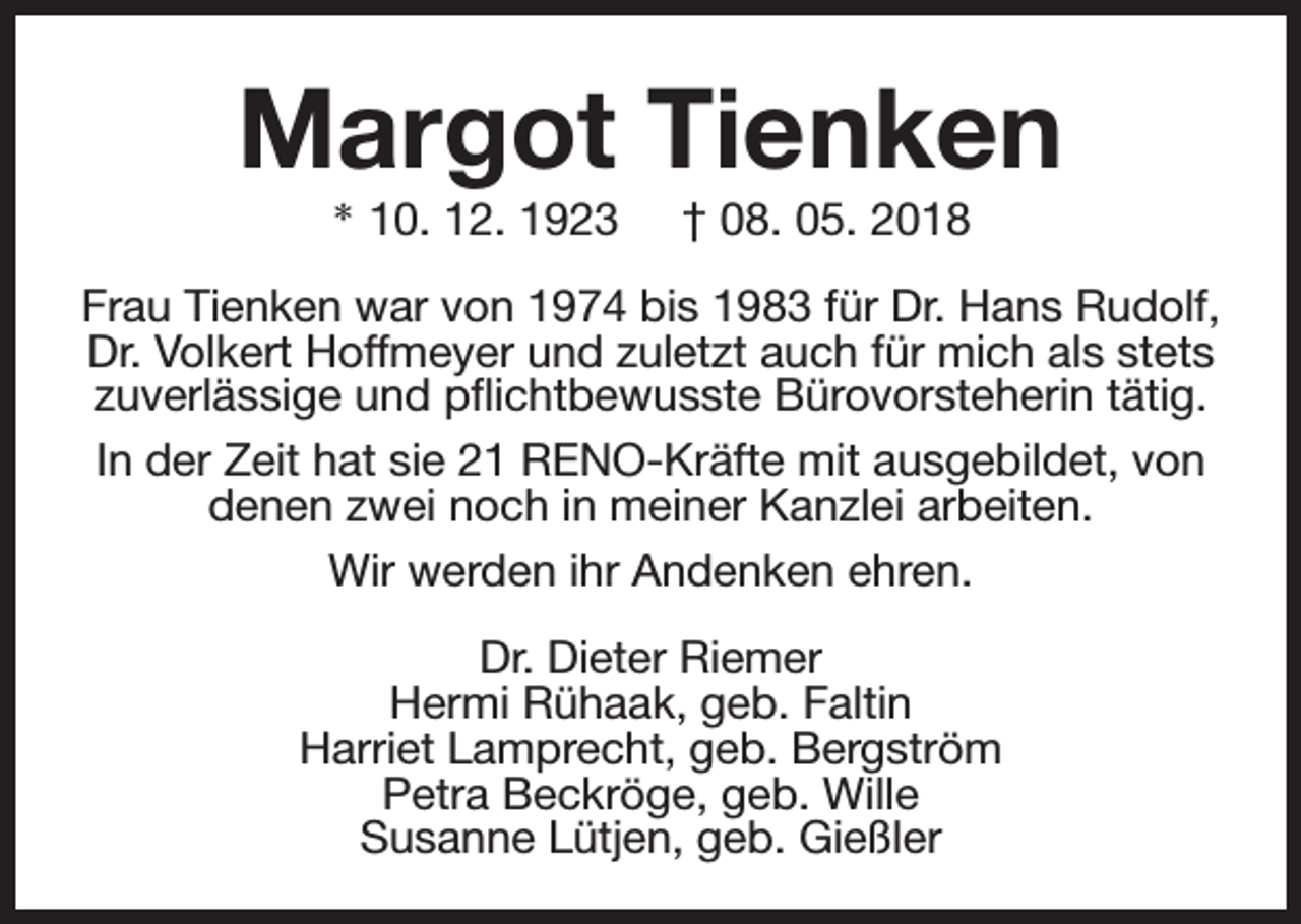 <p>Margot Tienken<br />* 10. 12. 1923</p><p>† 08. 05. 2018</p><p>Frau Tienken war von 1974 bis 1983 für Dr. Hans Rudolf,<br />Dr. Volkert Hoffmeyer und zuletzt auch für mich als stets<br />zuverlässige und pflichtbewusste Bürovorsteherin tätig.<br />In der Zeit hat sie 21 RENO-Kräfte mit ausgebildet, von<br />denen zwei noch in meiner Kanzlei arbeiten.<br />Wir werden ihr Andenken ehren.<br />Dr. Dieter Riemer<br />Hermi Rühaak, geb. Faltin<br />Harriet Lamprecht, geb. Bergström<br />Petra Beckröge, geb. Wille<br />Susanne Lütjen, geb. Gießler</p>