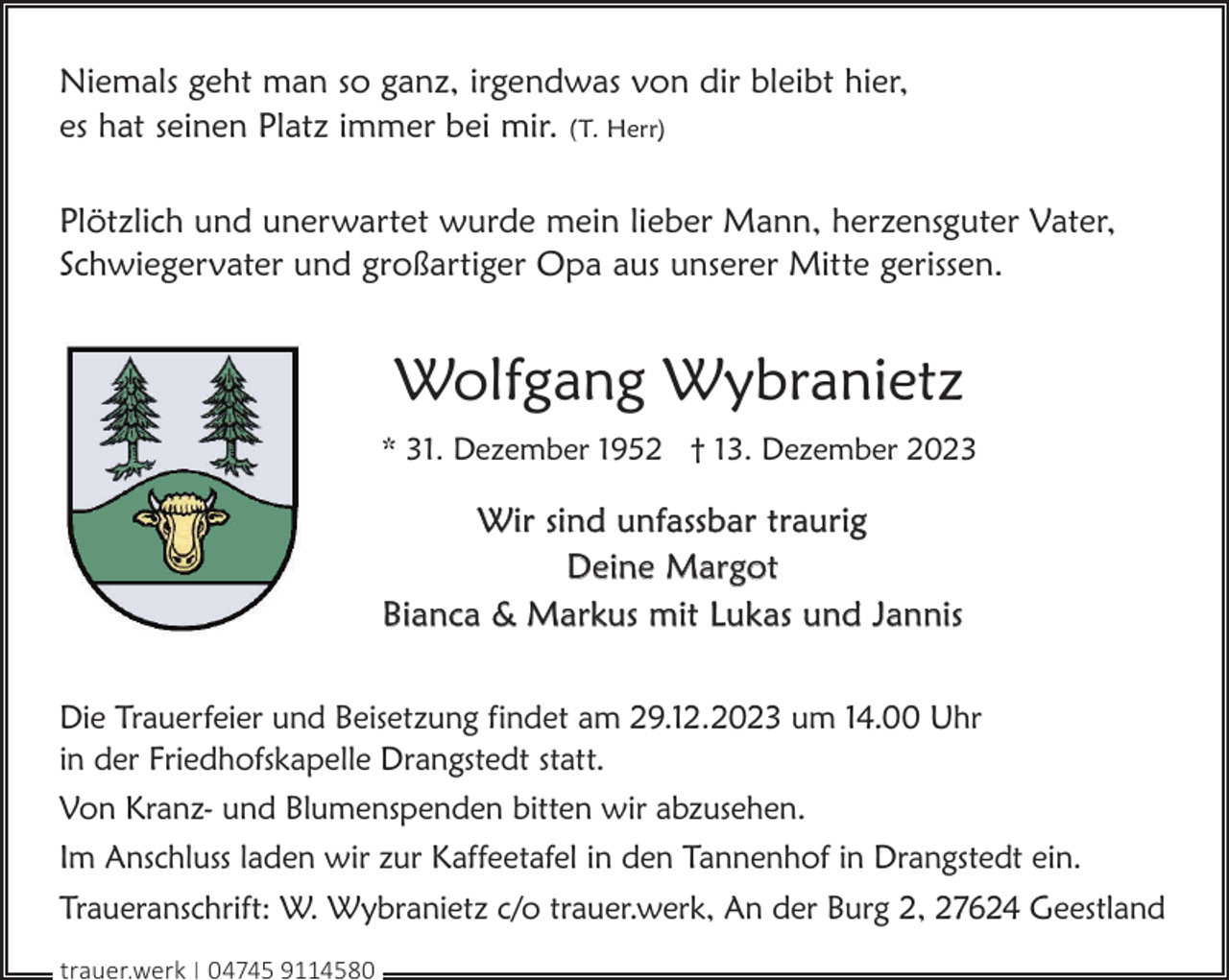 <p>Niemals geht man so ganz, irgendwas von dir bleibt hier,<br />es hat seinen Platz immer bei mir. (T. Herr)<br />Plötzlich und unerwartet wurde mein lieber Mann, herzensguter Vater,<br />Schwiegervater und großartiger Opa aus unserer Mitte gerissen.</p><p>Wolfgang Wybranietz<br />* 31. Dezember 1952 † 13. Dezember 2023</p><p>Wir sind unfassbar traurig<br />Deine Margot<br />Bianca &amp; Markus mit Lukas und Jannis<br />Die Trauerfeier und Beisetzung findet am 29.12.2023 um 14.00 Uhr<br />in der Friedhofskapelle Drangstedt statt.<br />Von Kranz- und Blumenspenden bitten wir abzusehen.<br />Im Anschluss laden wir zur Kaffeetafel in den Tannenhof in Drangstedt ein.<br />Traueranschrift: W. Wybranietz c/o trauer.werk, An der Burg 2, 27624 Geestland<br />trauer.werk | 04745 9114580</p>