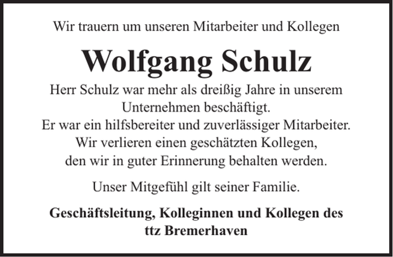 <p>Wir trauern um unseren Mitarbeiter und Kollegen</p><p>Wolfgang Schulz</p><p>Herr Schulz war mehr als dreißig Jahre in unserem<br />Unternehmen beschäftigt.<br />Er war ein hilfsbereiter und zuverlässiger Mitarbeiter.<br />Wir verlieren einen geschätzten Kollegen,<br />den wir in guter Erinnerung behalten werden.<br />Unser Mitgefühl gilt seiner Familie.<br />Geschäftsleitung, Kolleginnen und Kollegen des<br />ttz Bremerhaven</p>