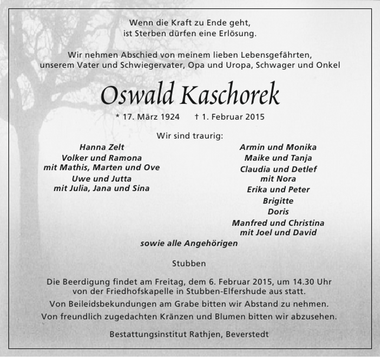 <p>Wenn die Kraft zu Ende geht,<br />ist Sterben dürfen eine Erlösung.<br />Wir nehmen Abschied von meinem lieben Lebensgefährten,<br />unserem Vater und Schwiegervater, Opa und Uropa, Schwager und Onkel</p><p>Oswald Kaschorek<br />* 17. März 1924</p><p>† 1. Februar 2015</p><p>Wir sind traurig:<br />Hanna Zelt<br />Volker und Ramona<br />mit Mathis, Marten und Ove<br />Uwe und Jutta<br />mit Julia, Jana und Sina</p><p>Armin und Monika<br />Maike und Tanja<br />Claudia und Detlef<br />mit Nora<br />Erika und Peter<br />Brigitte<br />Doris<br />Manfred und Christina<br />mit Joel und David<br />sowie alle Angehörigen<br />Stubben</p><p>Die Beerdigung findet am Freitag, dem 6. Februar 2015, um 14.30 Uhr<br />von der Friedhofskapelle in Stubben-Elfershude aus statt.<br />Von Beileidsbekundungen am Grabe bitten wir Abstand zu nehmen.<br />Von freundlich zugedachten Kränzen und Blumen bitten wir abzusehen.<br />Bestattungsinstitut Rathjen, Beverstedt</p>