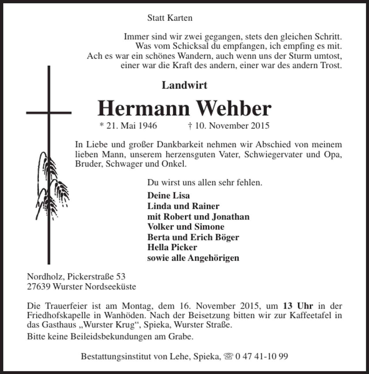 <p>Statt Karten<br />Immer sind wir zwei gegangen, stets den gleichen Schritt.<br />Was vom Schicksal du empfangen, ich empfing es mit.<br />Ach es war ein schönes Wandern, auch wenn uns der Sturm umtost,<br />einer war die Kraft des andern, einer war des andern Trost.</p><p>Landwirt</p><p>Hermann Wehber<br />* 21. Mai 1946</p><p>† 10. November 2015</p><p>In Liebe und großer Dankbarkeit nehmen wir Abschied von meinem<br />lieben Mann, unserem herzensguten Vater, Schwiegervater und Opa,<br />Bruder, Schwager und Onkel.<br />Du wirst uns allen sehr fehlen.<br />Deine Lisa<br />Linda und Rainer<br />mit Robert und Jonathan<br />Volker und Simone<br />Berta und Erich Böger<br />Hella Picker<br />sowie alle Angehörigen<br />Nordholz, Pickerstraße 53<br />27639 Wurster Nordseeküste<br />Die Trauerfeier ist am Montag, dem 16. November 2015, um 13 Uhr in der<br />Friedhofskapelle in Wanhöden. Nach der Beisetzung bitten wir zur Kaffeetafel in<br />das Gasthaus „Wurster Krug“, Spieka, Wurster Straße.<br />Bitte keine Beileidsbekundungen am Grabe.<br />Bestattungsinstitut von Lehe, Spieka, s 0 47 41-10 99</p>
