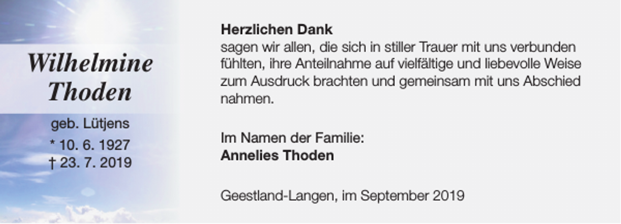 <p>Wilhelmine<br />Thoden<br />geb. Lütjens<br />* 10. 6. 1927<br />† 23. 7. 2019</p><p>Herzlichen Dank<br />sagen wir allen, die sich in stiller Trauer mit uns verbunden<br />fühlten, ihre Anteilnahme auf vielfältige und liebevolle Weise<br />zum Ausdruck brachten und gemeinsam mit uns Abschied<br />nahmen.<br />Im Namen der Familie:<br />Annelies Thoden<br />Geestland-Langen, im September 2019</p>
