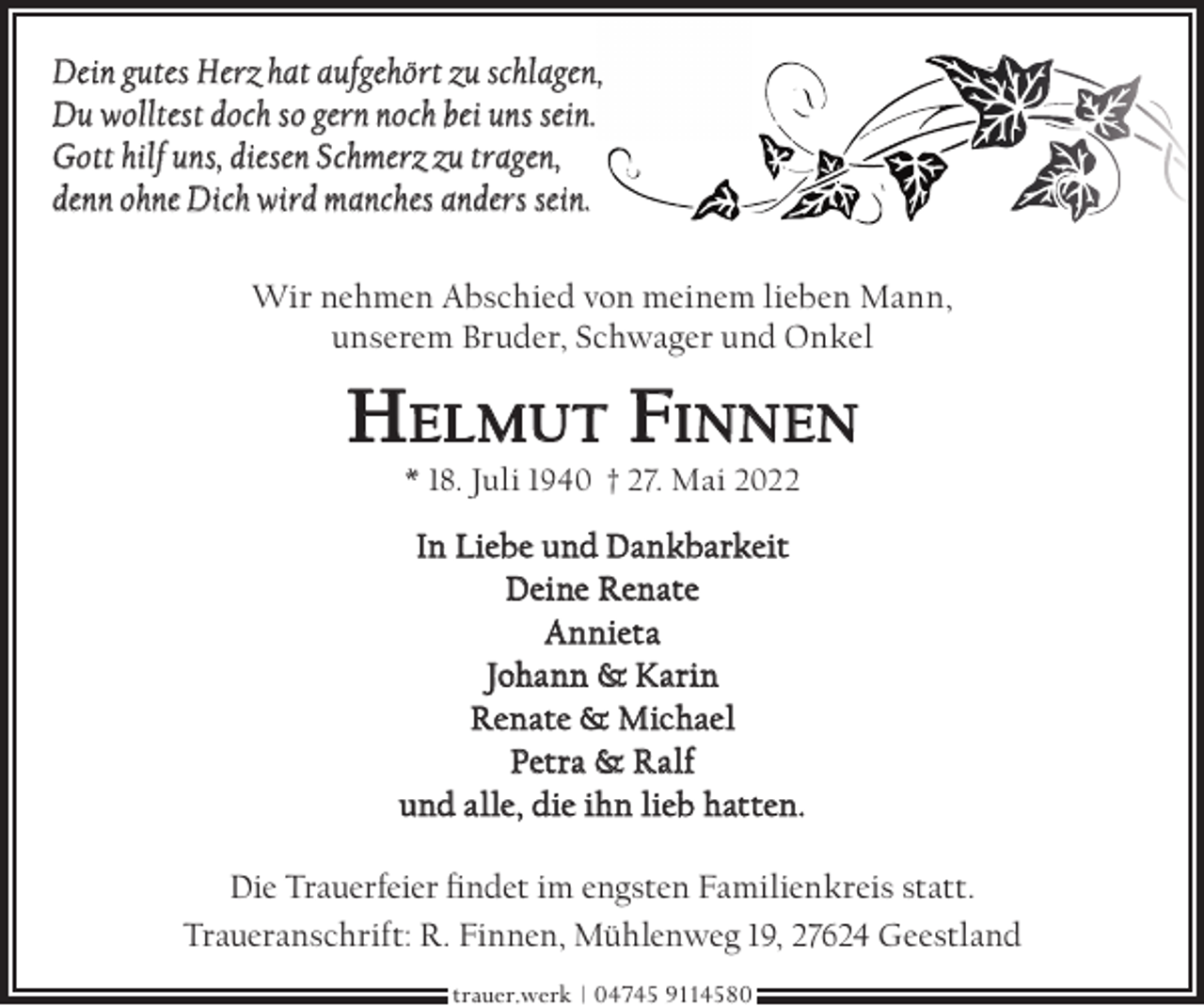 <p>Dein gutes Herz hat aufgehört zu schlagen,,<br />Du wolltest doch so gern noch bei uns sein.<br />Gott hilf uns, diesen Schmerz zu tragen,<br />denn ohne Dich wird manches anders sein.<br />Wir nehmen Abschied von meinem lieben Mann,<br />unserem Bruder, Schwager und Onkel</p><p>HELMUT FINNEN<br />* 18. Juli 1940 † 27. Mai 2022</p><p>In Liebe und Dankbarkeit<br />Deine Renate<br />Annieta<br />Johann &amp; Karin<br />Renate &amp; Michael<br />Petra &amp; Ralf<br />und alle, die ihn lieb hatten.<br />Die Trauerfeier ndet im engsten Familienkreis statt.<br />Traueranschrift: R. Finnen, Mühlenweg 19, 27624 Geestland<br />trauer.werk | 04745 9114580</p>