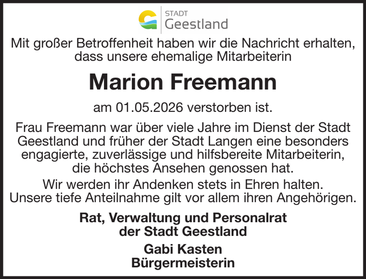 <p>Mit großer Betroffenheit haben wir die Nachricht erhalten,<br />dass unsere ehemalige Mitarbeiterin</p><p>Marion Freemann<br />am 01.05.2026 verstorben ist.<br />Frau Freemann war über viele Jahre im Dienst der Stadt<br />Geestland und früher der Stadt Langen eine besonders<br />engagierte, zuverlässige und hilfsbereite Mitarbeiterin,<br />die höchstes Ansehen genossen hat.<br />Wir werden ihr Andenken stets in Ehren halten.<br />Unsere tiefe Anteilnahme gilt vor allem ihren Angehörigen.<br />Rat, Verwaltung und Personalrat<br />der Stadt Geestland<br />Gabi Kasten<br />Bürgermeisterin</p>