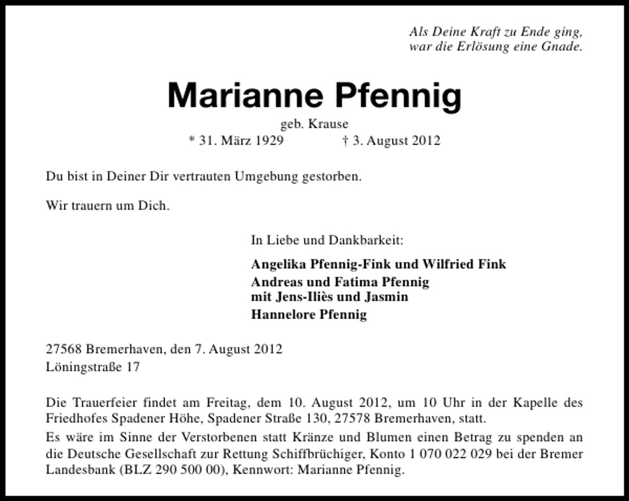 <p>Als Deine Kraft zu Ende ging,<br />war die Erlösung eine Gnade.</p><p>Marianne Pfennig<br />geb. Krause<br />* 31. März 1929<br />† 3. August 2012</p><p>Du bist in Deiner Dir vertrauten Umgebung gestorben.<br />Wir trauern um Dich.<br />In Liebe und Dankbarkeit:<br />Angelika Pfennig-Fink und Wilfried Fink<br />Andreas und Fatima Pfennig<br />mit Jens-Iliès und Jasmin<br />Hannelore Pfennig<br />27568 Bremerhaven, den 7. August 2012<br />Löningstraße 17<br />Die Trauerfeier findet am Freitag, dem 10. August 2012, um 10 Uhr in der Kapelle des<br />Friedhofes Spadener Höhe, Spadener Straße 130, 27578 Bremerhaven, statt.<br />Es wäre im Sinne der Verstorbenen statt Kränze und Blumen einen Betrag zu spenden an<br />die Deutsche Gesellschaft zur Rettung Schiffbrüchiger, Konto 1 0722 029 bei der Bremer<br />Landesbank (BLZ 290 5), Kennwort: Marianne Pfennig.</p>