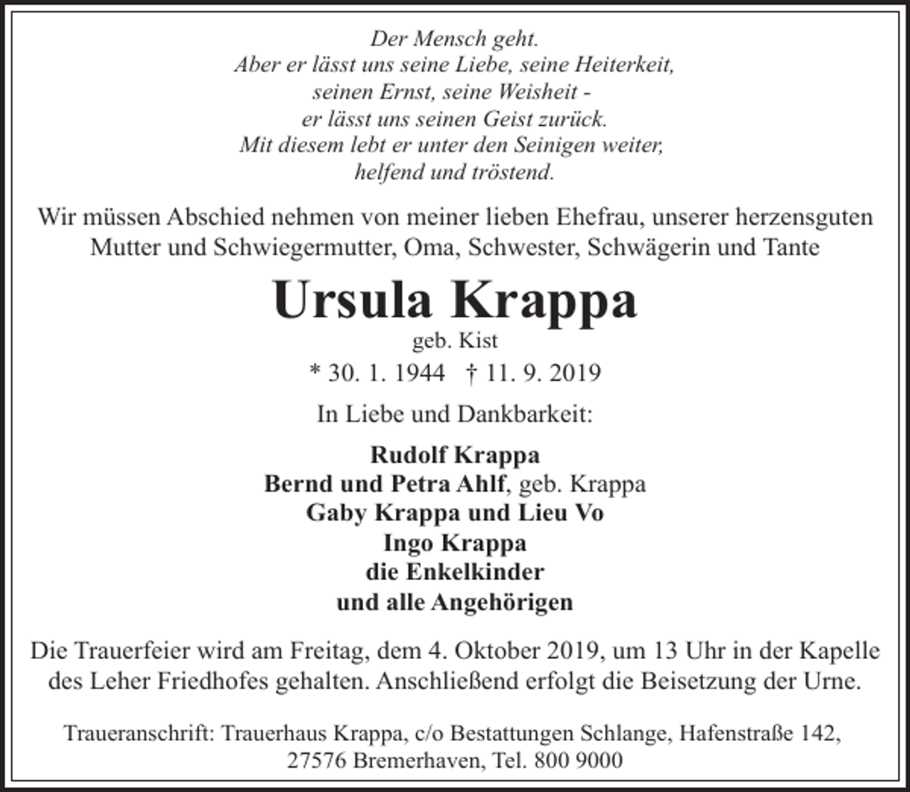 <p>Der Mensch geht.<br />Aber er lässt uns seine Liebe, seine Heiterkeit,<br />seinen Ernst, seine Weisheit er lässt uns seinen Geist zurück.<br />Mit diesem lebt er unter den Seinigen weiter,<br />helfend und tröstend.</p><p>Wir müssen Abschied nehmen von meiner lieben Ehefrau, unserer herzensguten<br />Mutter und Schwiegermutter, Oma, Schwester, Schwägerin und Tante</p><p>Ursula Krappa<br />geb. Kist</p><p>* 30. 1. 1944 † 11. 9. 2019</p><p>In Liebe und Dankbarkeit:<br />Rudolf Krappa<br />Bernd und Petra Ahlf, geb. Krappa<br />Gaby Krappa und Lieu Vo<br />Ingo Krappa<br />die Enkelkinder<br />und alle Angehörigen<br />Die Trauerfeier wird am Freitag, dem 4. Oktober 2019, um 13 Uhr in der Kapelle<br />des Leher Friedhofes gehalten. Anschließend erfolgt die Beisetzung der Urne.<br />Traueranschrift: Trauerhaus Krappa, c/o Bestattungen Schlange, Hafenstraße 142,<br />27576 Bremerhaven, Tel. 800 9000</p>