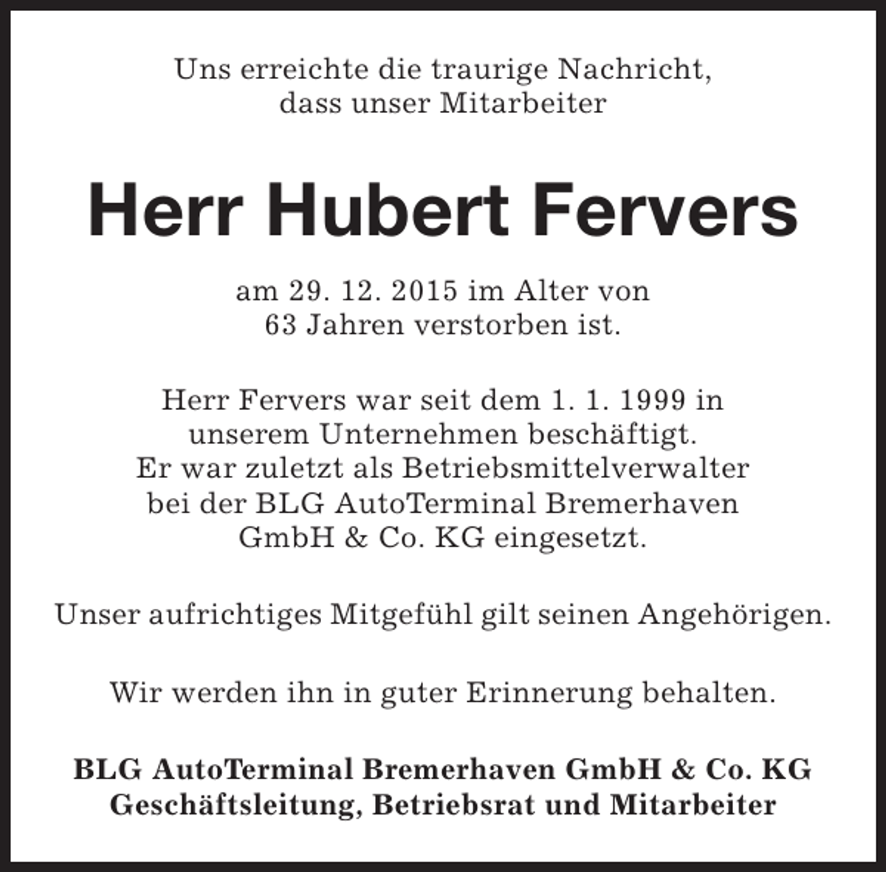 <p>Uns erreichte die traurige Nachricht,<br />dass unser Mitarbeiter</p><p>Herr Hubert Fervers<br />am 29. 12. 2015 im Alter von<br />63 Jahren verstorben ist.<br />Herr Fervers war seit dem 1. 1. 1999 in<br />unserem Unternehmen beschäftigt.<br />Er war zuletzt als Betriebsmittelverwalter<br />bei der BLG AutoTerminal Bremerhaven<br />GmbH &amp; Co. KG eingesetzt.<br />Unser aufrichtiges Mitgefühl gilt seinen Angehörigen.<br />Wir werden ihn in guter Erinnerung behalten.<br />BLG AutoTerminal Bremerhaven GmbH &amp; Co. KG<br />Geschäftsleitung, Betriebsrat und Mitarbeiter</p>