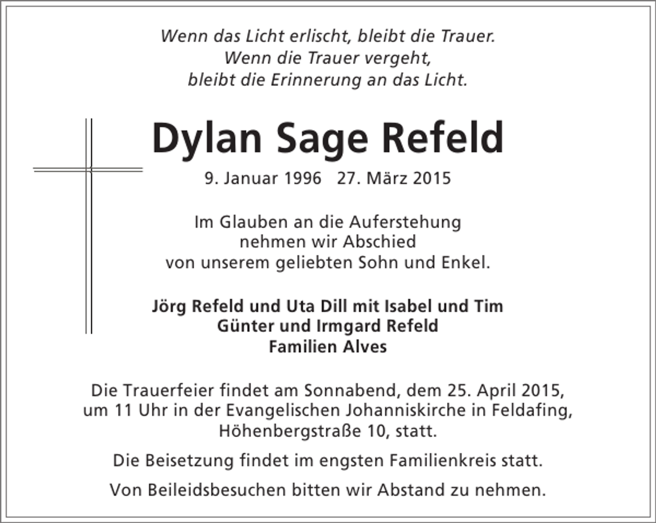<p>Wenn das Licht erlischt, bleibt die Trauer.<br />Wenn die Trauer vergeht,<br />bleibt die Erinnerung an das Licht.</p><p>Dylan Sage Refeld<br />9. Januar 1996 27. März 2015</p><p>Im Glauben an die Auferstehung<br />nehmen wir Abschied<br />von unserem geliebten Sohn und Enkel.<br />Jörg Refeld und Uta Dill mit Isabel und Tim<br />Günter und Irmgard Refeld<br />Familien Alves<br />Die Trauerfeier findet am Sonnabend, dem 25. April 2015,<br />um 11 Uhr in der Evangelischen Johanniskirche in Feldafing,<br />Höhenbergstraße 10, statt.<br />Die Beisetzung findet im engsten Familienkreis statt.<br />Von Beileidsbesuchen bitten wir Abstand zu nehmen.</p>