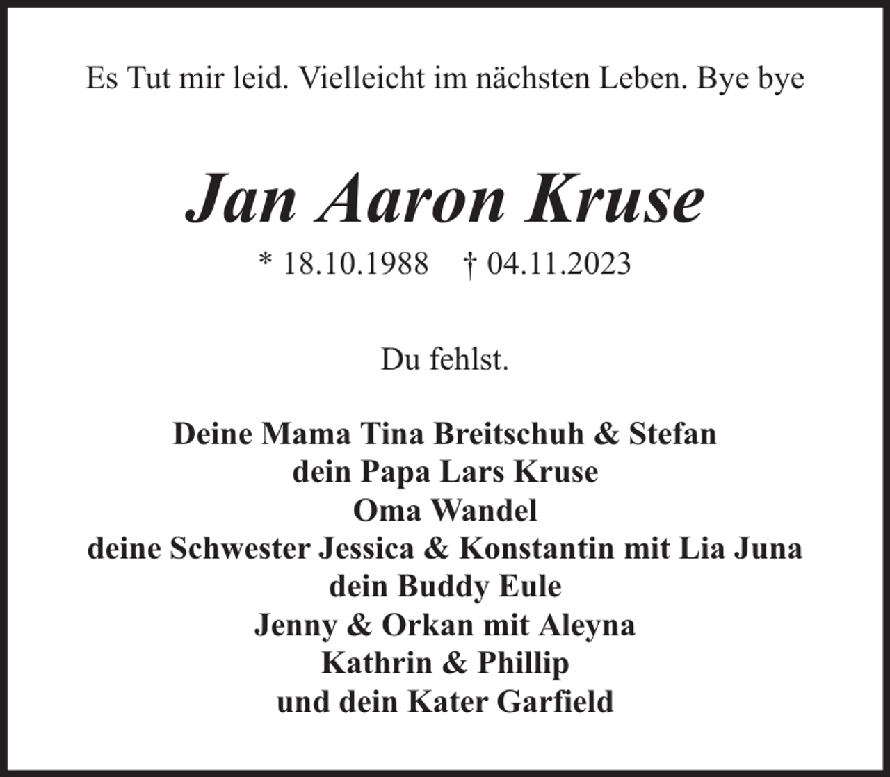 <p>Es Tut mir leid. Vielleicht im nächsten Leben. Bye bye</p><p>Jan Aaron Kruse<br />* 18.10.1988 † 04.11.2023<br />Du fehlst.<br />Deine Mama Tina Breitschuh &amp; Stefan<br />dein Papa Lars Kruse<br />Oma Wandel<br />deine Schwester Jessica &amp; Konstantin mit Lia Juna<br />dein Buddy Eule<br />Jenny &amp; Orkan mit Aleyna<br />Kathrin &amp; Phillip<br />und dein Kater Garfield</p>