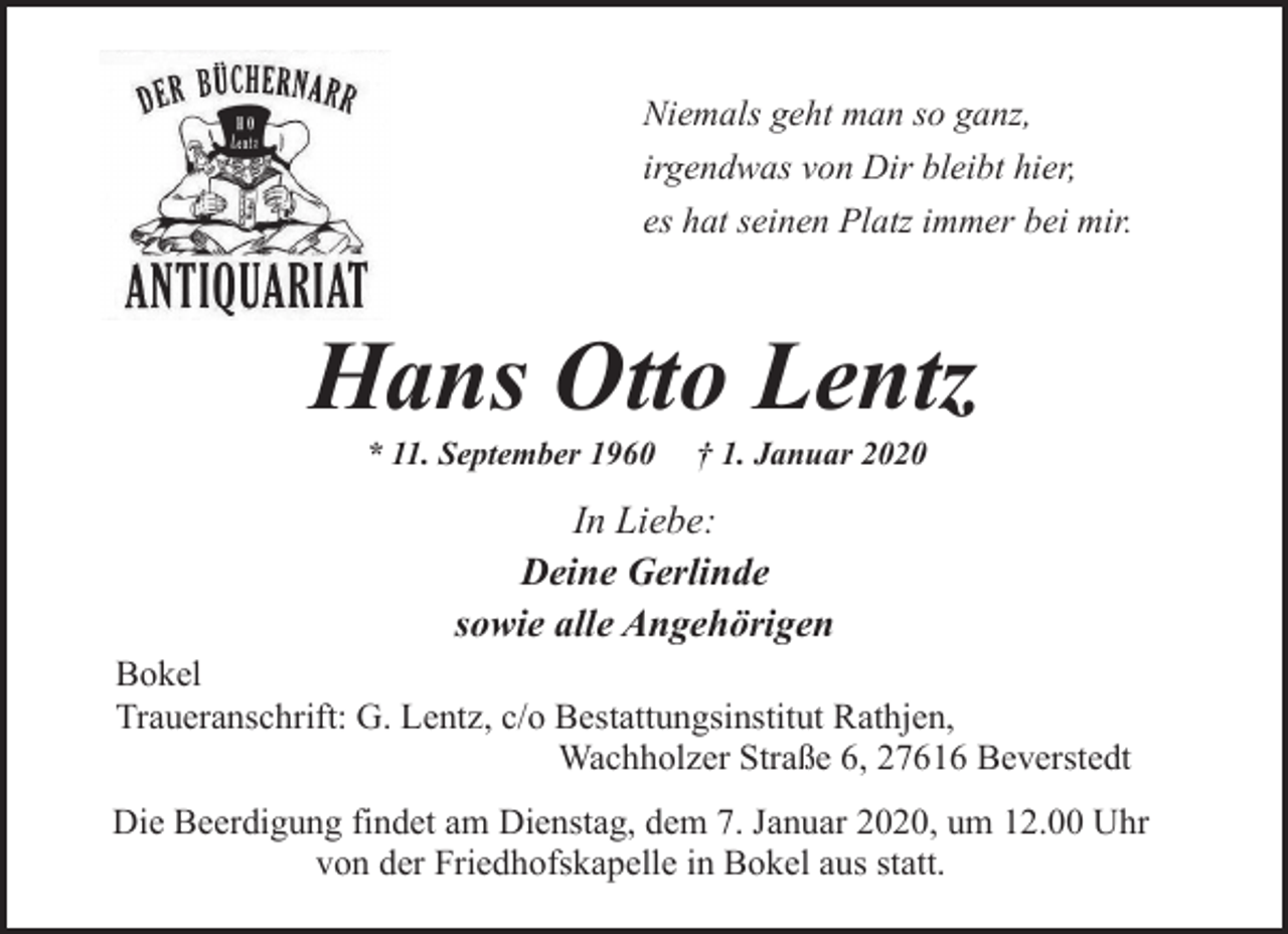 <p>Niemals geht man so ganz,<br />irgendwas von Dir bleibt hier,<br />es hat seinen Platz immer bei mir.</p>
<p>Hans Otto Lentz<br />* 11. September 1960</p>
<p>† 1. Januar 2020</p>
<p>In Liebe:<br />Deine Gerlinde<br />sowie alle Angehörigen<br />Bokel<br />Traueranschrift: G. Lentz, c/o Bestattungsinstitut Rathjen,<br />Wachholzer Straße 6, 27616 Beverstedt<br />Die Beerdigung findet am Dienstag, dem 7. Januar 2020, um 12.00 Uhr<br />von der Friedhofskapelle in Bokel aus statt.</p>