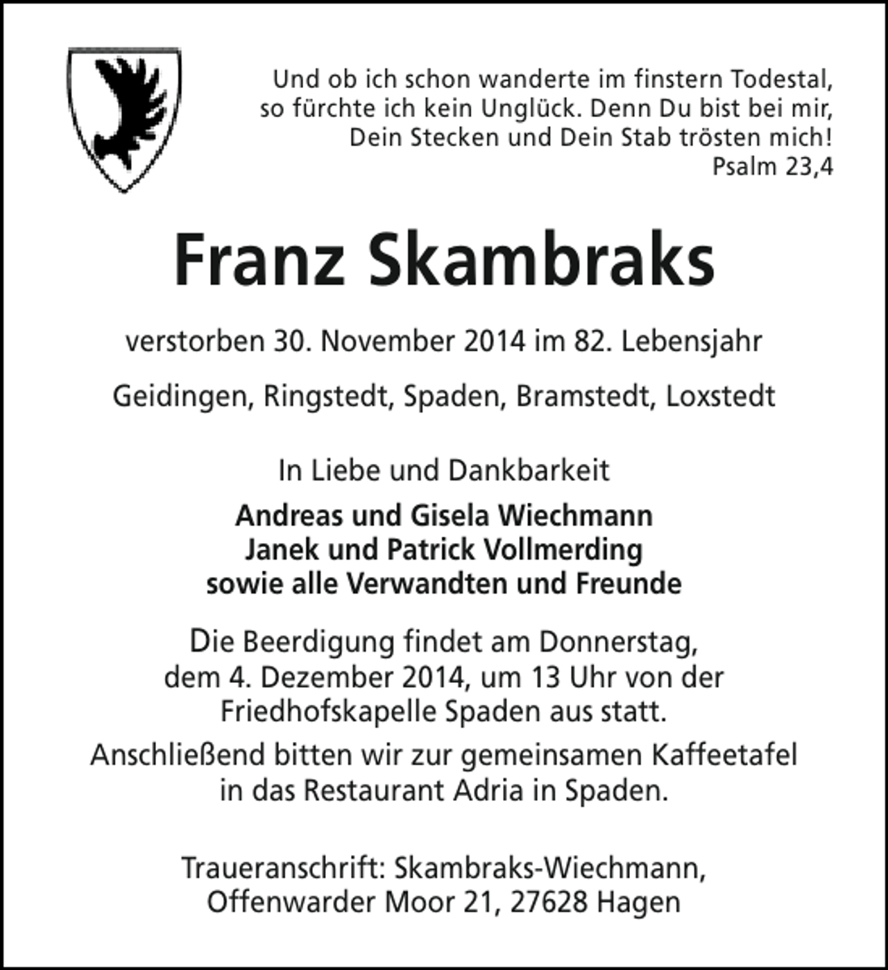 <p>Und ob ich schon wanderte im finstern Todestal,<br />so fürchte ich kein Unglück. Denn Du bist bei mir,<br />Dein Stecken und Dein Stab trösten mich!<br />Psalm 23,4</p><p>Franz Skambraks<br />verstorben 30. November 2014 im 82. Lebensjahr<br />Geidingen, Ringstedt, Spaden, Bramstedt, Loxstedt<br />In Liebe und Dankbarkeit<br />Andreas und Gisela Wiechmann<br />Janek und Patrick Vollmerding<br />sowie alle Verwandten und Freunde</p><p>Die Beerdigung findet am Donnerstag,<br />dem 4. Dezember 2014, um 13 Uhr von der<br />Friedhofskapelle Spaden aus statt.<br />Anschließend bitten wir zur gemeinsamen Kaffeetafel<br />in das Restaurant Adria in Spaden.<br />Traueranschrift: Skambraks-Wiechmann,<br />Offenwarder Moor 21, 27628 Hagen</p>
